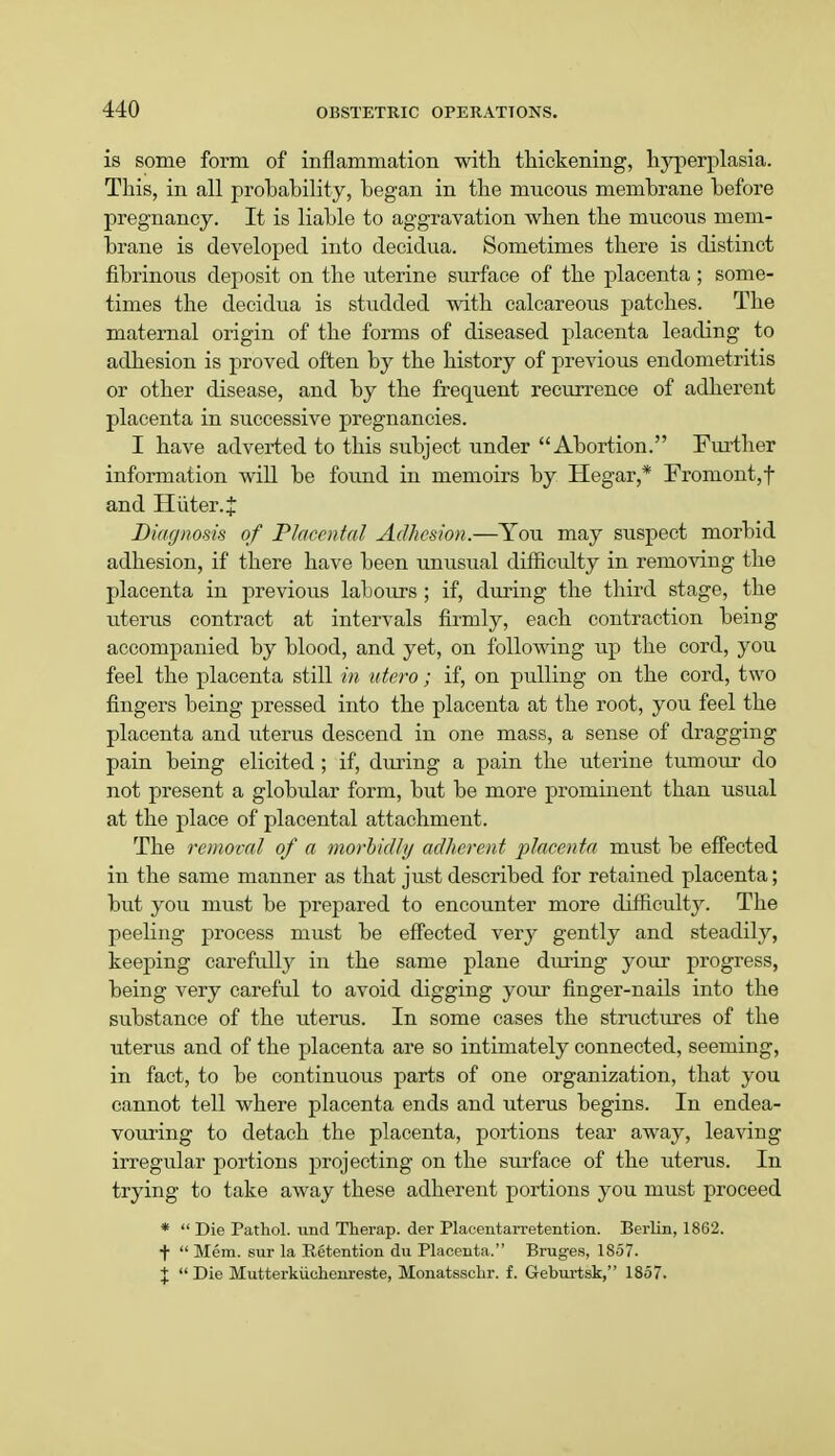 is some form of inflammation with thickening, hyperplasia. This, in all probability, began in the mucous membrane before pregnancy. It is liable to aggravation when the mucous mem- brane is developed into decidua. Sometimes there is distinct fibrinous deposit on the uterine surface of the placenta ; some- times the decidua is studded with calcareous patches. The maternal origin of the forms of diseased placenta leading to adhesion is proved often by the history of previous endometritis or other disease, and by the frequent recurrence of adherent placenta in successive pregnancies. I have adverted to this subject under Abortion. Further information will be found in memoirs by Hegar,* Fromont,f and H iiter. J Diagnosis of Placental Adhesion.—You may suspect morbid adhesion, if there have been unusual difficulty in removing the placenta in previous labours ; if, during the third stage, the uterus contract at intervals firmly, each contraction being accompanied by blood, and yet, on following up the cord, you feel the placenta still in utero; if, on pulling on the cord, two fingers being pressed into the placenta at the root, you feel the placenta and uterus descend in one mass, a sense of dragging pain being elicited ; if, during a pain the uterine tumour do not present a globular form, but be more prominent than usual at the place of placental attachment. The removal of a morbidly adherent placenta must be effected in the same manner as that just described for retained placenta; but you must be prepared to encounter more difficulty. The peeling process must be effected very gently and steadily, keeping carefully in the same plane during your progress, being very careful to avoid digging your finger-nails into the substance of the uterus. In some cases the structures of the uterus and of the placenta are so intimately connected, seeming, in fact, to be continuous parts of one organization, that you cannot tell where placenta ends and uterus begins. In endea- vouring to detach the placenta, portions tear away, leaving irregular portions projecting on the surface of the uterus. In trying to take away these adherent portions you must proceed *  Die Pathol, und Therap. der Placentarretention. Berlin, 1862. f  Mem. sur la Retention du Placenta. Bruges, 1857. J  Die Mutterkiichenreste, Monatssclir. f. Geburtsk, 1857.