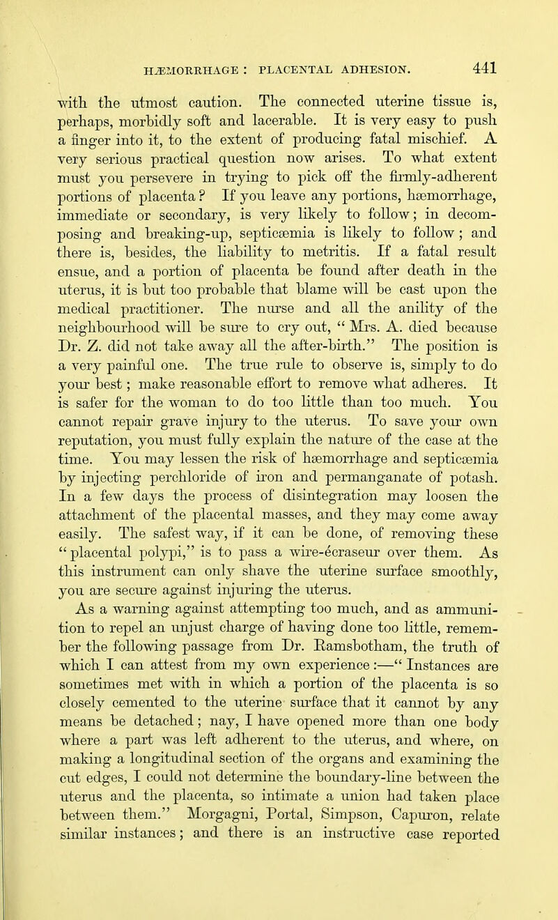 -with the utmost caution. The connected uterine tissue is, perhaps, morbidly soft and lacerable. It is very easy to push a finger into it, to the extent of producing fatal mischief. A very serious practical question now arises. To what extent must you persevere in trying to pick off the firmly-adherent portions of placenta ? If you leave any portions, haemorrhage, immediate or secondary, is very likely to follow; in decom- posing and breaking-up, septicaemia is likely to follow; and there is, besides, the liability to metritis. If a fatal result ensue, and a portion of placenta be found after death in the uterus, it is but too probable that blame will be cast upon the medical practitioner. The nurse and all the anility of the neighbourhood will be sure to cry out, Mrs. A. died because Dr. Z. did not take away all the after-birth. The position is a very painful one. The true rule to observe is, simply to do your best; make reasonable effort to remove what adheres. It is safer for the woman to do too little than too much. You cannot repair grave injury to the uterus. To save your own reputation, you must fully explain the nature of the case at the time. You may lessen the risk of haemorrhage and septicaemia by injecting perchloride of iron and permanganate of potash. In a few days the process of disintegration may loosen the attachment of the placental masses, and they may come away easily. The safest way, if it can be done, of removing these placental polypi, is to pass a wire-ecraseur over them. As this instrument can only shave the uterine surface smoothly, you are secure against injuring the uterus. As a warning against attempting too much, and as ammuni- tion to repel an unjust charge of having done too little, remem- ber the following passage from Dr. Ramsbotham, the truth of which I can attest from my own experience:— Instances are sometimes met with in which a portion of the placenta is so closely cemented to the uterine surface that it cannot by any means be detached; nay, I have opened more than one body where a part was left adherent to the uterus, and where, on making a longitudinal section of the organs and examining the cut edges, I could not determine the boundary-line between the uterus and the placenta, so intimate a union had taken place between them. Morgagni, Portal, Simpson, Capuron, relate similar instances; and there is an instructive case reported