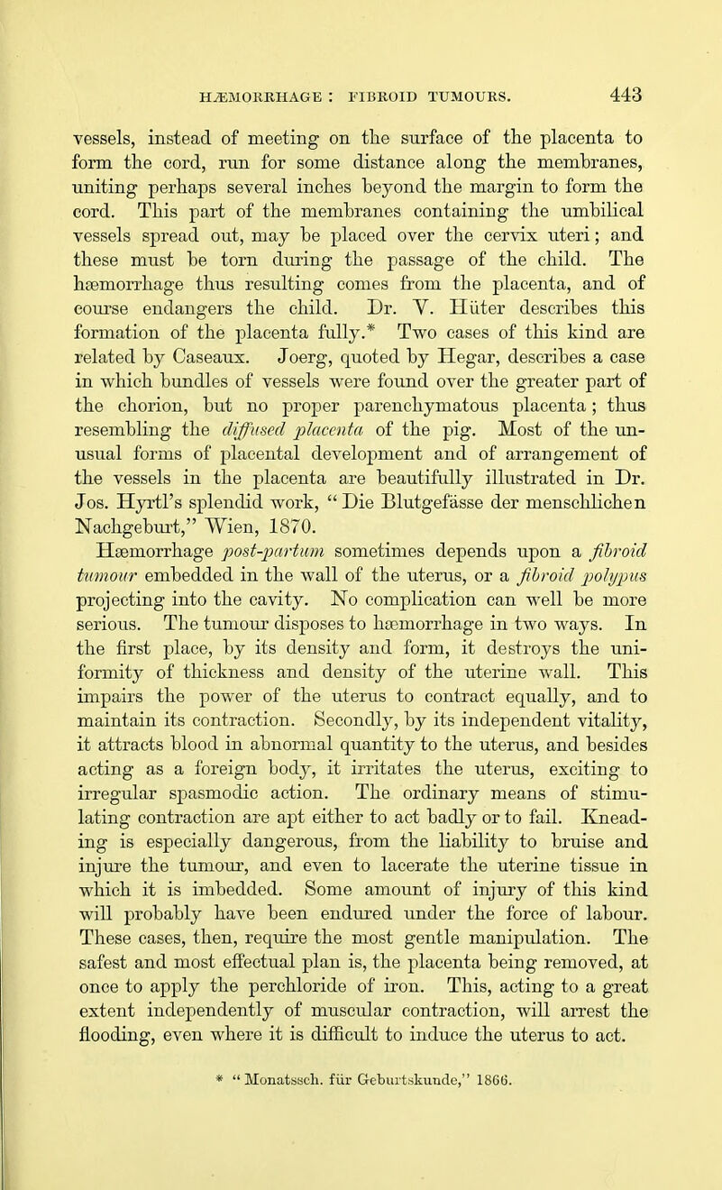 vessels, instead of meeting on the surface of the placenta to form the cord, run for some distance along the membranes, uniting perhaps several inches beyond the margin to form the cord. This part of the membranes containing the umbilical vessels spread out, may be placed over the cervix uteri; and these must be torn during the passage of the child. The haemorrhage thus resulting comes from the placenta, and of course endangers the child. Dr. V. Hiiter describes this formation of the placenta fully.* Two cases of this kind are related by Caseaux. Joerg, quoted by Hegar, describes a case in which bundles of vessels were found over the greater part of the chorion, but no proper parenchymatous placenta; thus resembling the diffused placenta of the pig. Most of the un- usual forms of placental development and of arrangement of the vessels in the placenta are beautifully illustrated in Dr. Jos. Hyrtl's splendid work, Die Blutgefasse der menschlichen Nachgeburt, Wien, 1870. Haemorrhage post-partum sometimes depends upon a fibroid tumour embedded in the wall of the uterus, or a fibroid polypus projecting into the cavity. No complication can well be more serious. The tumour disposes to haemorrhage in two ways. In the first place, by its density and form, it destroys the uni- formity of thickness and density of the uterine wall. This impairs the power of the uterus to contract equally, and to maintain its contraction. Secondly, by its independent vitality, it attracts blood in abnormal quantity to the uterus, and besides acting as a foreign body, it irritates the uterus, exciting to irregular spasmodic action. The ordinary means of stimu- lating contraction are apt either to act badly or to fail. Knead- ing is especially dangerous, from the liability to bruise and injure the tumour, and even to lacerate the uterine tissue in which it is imbedded. Some amount of injury of this kind will probably have been endured under the force of labour. These cases, then, require the most gentle manipidation. The safest and most effectual plan is, the placenta being removed, at once to apply the perchloride of iron. This, acting to a great extent independently of muscular contraction, will arrest the flooding, even where it is difficult to induce the uterus to act. *  Monatssch. fur Geburtskunde, 186(5.