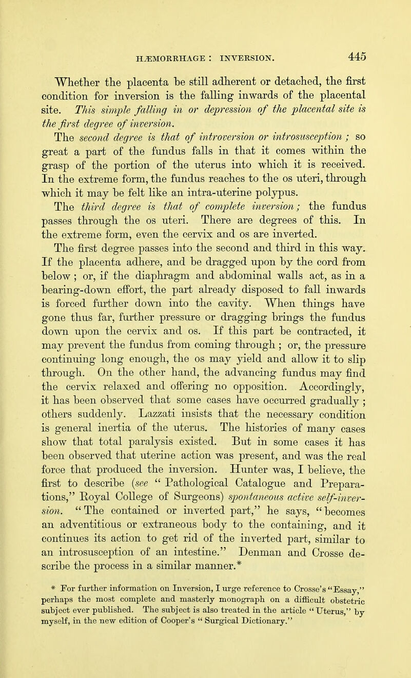 Whether the placenta be still adherent or detached, the first condition for inversion is the falling inwards of the placental site. This simple falling in or depression of the placental site is the first degree of inversion. The second degree is that of introversion or introsusception ; so great a part of the fundus falls in that it comes within the grasp of the portion of the uterus into which it is received. In the extreme form, the fundus reaches to the os uteri, through which it may he felt like an intra-uterine polypus. The third degree is that of complete inversion; the fundus passes through the os uteri. There are degrees of this. In the extreme form, even the cervix and os are inverted. The first degree passes into the second and third in this way. If the placenta adhere, and be dragged upon by the cord from below; or, if the diaphragm and abdominal walls act, as in a bearing-down effort, the part already disposed to fall inwards is forced further down into the cavity. When things have gone thus far, further pressure or dragging brings the fundus down upon the cervix and os. If this part be contracted, it may prevent the fundus from coming through ; or, the pressure continuing long enough, the os may yield and allow it to slip through. On the other hand, the advancing fundus may find the cervix relaxed and offering no opposition. Accordingly, it has been observed that some cases have occurred gradually ; others suddenly. Lazzati insists that the necessary condition is general inertia of the uterus. The histories of many cases show that total paralysis existed. But in some cases it has been observed that uterine action was present, and was the real force that produced the inversion. Hunter was, I believe, the first to describe (see  Pathological Catalogue and Prepara- tions, Royal College of Surgeons) spontaneous active self-inver- sion.  The contained or inverted part, he says,  becomes an adventitious or extraneous body to the containing, and it continues its action to get rid of the inverted part, similar to an introsusception of an intestine. Denman and Crosse de- scribe the process in a similar manner.* * For further information on Inversion, I urge reference to Crosse's Essay, perhaps the most complete and masterly monograph on a difficult obstetric subject ever published. The subject is also treated in the article  Uterus, by myself, in the new edition of Cooper's  Surgical Dictionary.