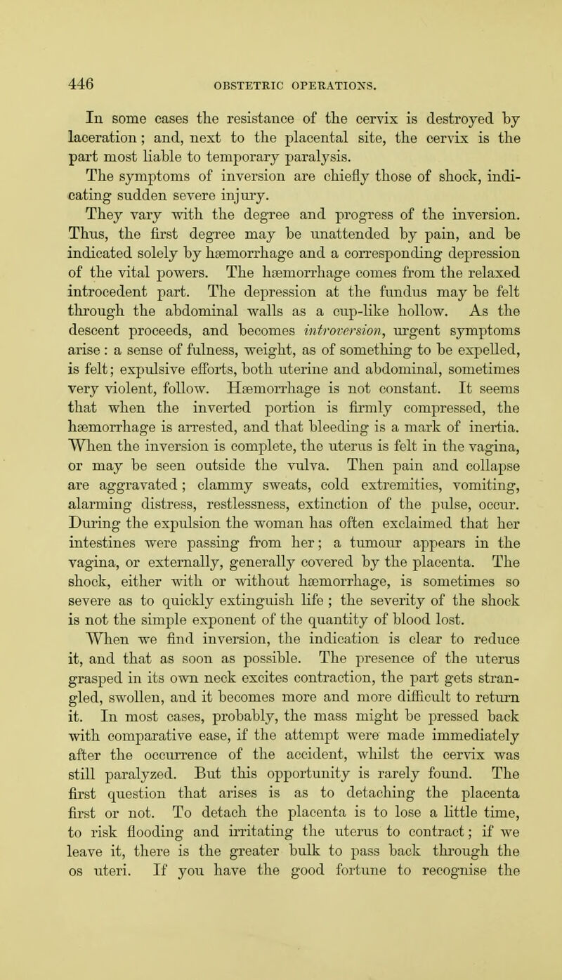 In some cases the resistance of the cervix is destroyed by laceration; and, next to the placental site, the cervix is the part most liable to temporary paralysis. The symptoms of inversion are chiefly those of shock, indi- cating sudden severe injury. They vary with the degree and progress of the inversion. Thus, the first degree may be unattended by pain, and be indicated solely by heemorrhage and a corresponding depression of the vital powers. The haemorrhage comes from the relaxed introcedent part. The depression at the fundus may be felt through the abdominal walls as a cup-like hollow. As the descent proceeds, and becomes introversion, urgent symptoms arise : a sense of fulness, weight, as of something to be expelled, is felt; expulsive efforts, both uterine and abdominal, sometimes very violent, follow. Haemorrhage is not constant. It seems that when the inverted portion is firmly compressed, the haemorrhage is arrested, and that bleeding is a mark of inertia. When the inversion is complete, the uterus is felt in the vagina, or may be seen outside the vulva. Then pain and collapse are aggravated; clammy sweats, cold extremities, vomiting, alarming distress, restlessness, extinction of the pulse, occur. During the expulsion the woman has often exclaimed that her intestines were passing from her; a tumour appears in the vagina, or externally, generally covered by the placenta. The shock, either with or without haemorrhage, is sometimes so severe as to quickly extinguish life ; the severity of the shock is not the simple exponent of the quantity of blood lost. When we find inversion, the indication is clear to reduce it, and that as soon as possible. The presence of the uterus grasped in its own neck excites contraction, the part gets stran- gled, swollen, and it becomes more and more difficult to return it. In most cases, probably, the mass might be pressed back with comparative ease, if the attempt were made immediately after the occurrence of the accident, whilst the cervix was still paralyzed. But this opportunity is rarely found. The first question that arises is as to detaching the placenta first or not. To detach the placenta is to lose a little time, to risk flooding and irritating the uterus to contract; if we leave it, there is the greater bulk to pass back through the os uteri. If you have the good fortune to recognise the