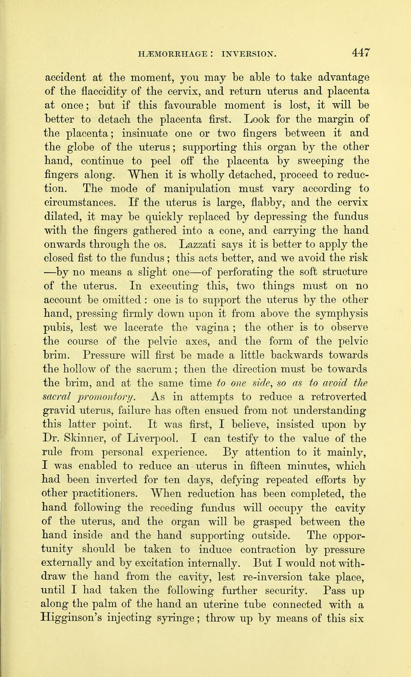 accident at the moment, you may be able to take advantage of the flaccidity of the cervix, and return uterus and placenta at once; but if this favourable moment is lost, it will be better to detach the placenta first. Look for the margin of the placenta; insinuate one or two fingers between it and the globe of the uterus; supporting this organ by the other hand, continue to peel off the placenta by sweeping the fingers along. When it is wholly detached, proceed to reduc- tion. The mode of manipulation must vary according to circumstances. If the uterus is large, flabby, and the cervix dilated, it may be quickly replaced by depressing the fundus with the fingers gathered into a cone, and carrying the hand onwards through the os. Lazzati says it is better to apply the closed fist to the fundus; this acts better, and we avoid the risk —by no means a slight one—of perforating the soft structure of the uterus. In executing this, two things must on no account be omitted : one is to support the uterus by the other hand, pressing firmly down upon it from above the symphysis pubis, lest we lacerate the vagina ; the other is to observe the course of the pelvic axes, and the form of the pelvic brim. Pressure will first be made a little backwards towards the hollow of the sacrum; then the direction must be towards the brim, and at the same time to one side, so as to avoid the sacral promontory. As in attempts to reduce a retroverted gravid uterus, failure has often ensued from not understanding this latter point. It was first, I believe, insisted upon by Dr. Skinner, of Liverpool. I can testify to the value of the rule from personal experience. By attention to it mainly, I was enabled to reduce an uterus in fifteen minutes, which had been inverted for ten days, defying repeated efforts by other practitioners. When reduction has been completed, the hand following the receding fundus will occupy the cavity of the uterus, and the organ will be grasped between the hand inside and the hand supporting outside. The oppor- tunity should be taken to induce contraction by pressure externally and by excitation internally. But I would not with- draw the hand from the cavity, lest re-inversion take place, until I had taken the following further security. Pass up along the palm of the hand an uterine tube connected with a Higginson's injecting syringe; throw up by means of this six