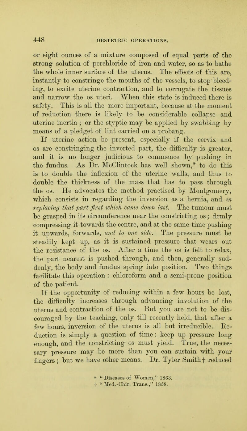 or eight ounces of a mixture composed of equal parts of the strong solution of perchloride of iron and water, so as to bathe the whole inner surface of the uterus. The effects of this are, instantly to constringe the mouths of the vessels, to stop'bleed- ing, to excite uterine contraction, and to corrugate the tissues and narrow the os uteri. When this state is induced there is safety. This is all the more important, because at the moment of reduction there is likely to be considerable collapse and uterine inertia ; or the styptic may be applied by swabbing by means of a pledget of lint carried on a probang. If uterine action be present, especially if the cervix and os are constringing the inverted part, the difficulty is greater, and it is no longer judicious to commence by pushing in the fundus. As Dr. McClintock has well shown,* to do this is to double the inflexion of the uterine walls, and thus to double the thickness of the mass that has to pass through the os. He advocates the method practised by Montgomery, which consists in regarding the inversion as a hernia, and in replacing that part first which came down last. The tumour must be grasped in its circumference near the constricting os ; firmly compressing it towards the centre, and at the same time pushing it upwards, forwards, and to one side. The pressure must be steadily kept up, as it is sustained pressure that wears out the resistance of the os. After a time the os is felt to relax, the part nearest is pushed through, and then, generally sud- denly, the body and fundus spring into position. Two things facilitate this operation : chloroform and a semi-prone position of the patient. If the opportunity of reducing within a few hours be lost, the difficulty increases through advancing involution of the uterus and contraction of the os. But you are not to be dis- couraged by the teaching, only till recently held, that after a few hours, inversion of the uterus is all but irreducible. Re- duction is simply a question of time: keep up pressure long enough, and the constricting os must yield. True, the neces- sary pressure may be more than you can sustain with your fingers ; but we have other means. Dr. Tyler Smith f reduced * Diseases of Women, 1863. f  Med.-Chir. Trans., 1858.