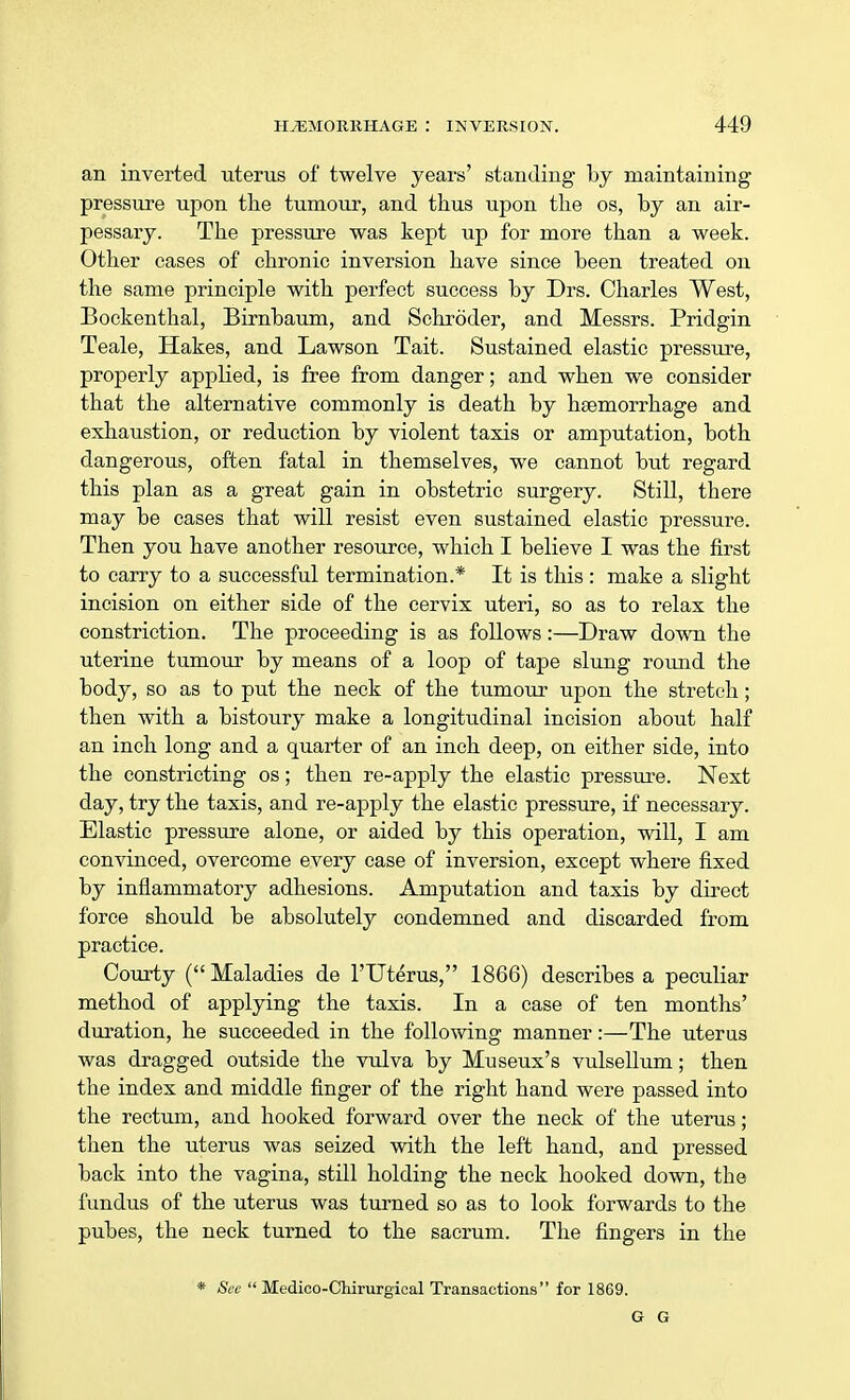 an inverted uterus of twelve years' standing by maintaining pressure upon the tumour, and thus upon the os, by an air- pessary. The pressure was kept up for more than a week. Other cases of chronic inversion have since been treated on the same principle with perfect success by Drs. Charles West, Bockenthal, Birnbaum, and Schroder, and Messrs. Pridgin Teale, Hakes, and Lawson Tait. Sustained elastic pressure, properly applied, is free from danger; and when we consider that the alternative commonly is death by haemorrhage and exhaustion, or reduction by violent taxis or amputation, both dangerous, often fatal in themselves, we cannot but regard this plan as a great gain in obstetric surgery. Still, there may be cases that will resist even sustained elastic pressure. Then you have another resource, which I believe I was the first to carry to a successful termination.* It is this : make a slight incision on either side of the cervix uteri, so as to relax the constriction. The proceeding is as follows:—Draw down the uterine tumour by means of a loop of tape slung round the body, so as to put the neck of the tumour upon the stretch; then with a bistoury make a longitudinal incision about half an inch long and a quarter of an inch deep, on either side, into the constricting os; then re-apply the elastic pressure. Next day, try the taxis, and re-apply the elastic pressure, if necessary. Elastic pressure alone, or aided by this operation, will, I am convinced, overcome every case of inversion, except where fixed by inflammatory adhesions. Amputation and taxis by direct force should be absolutely condemned and discarded from practice. Courty ( Maladies de l'Uterus, 1866) describes a peculiar method of applying the taxis. In a case of ten months' duration, he succeeded in the following manner:—The uterus was dragged outside the vulva by Museux's vulsellum; then the index and middle finger of the right hand were passed into the rectum, and hooked forward over the neck of the uterus; then the uterus was seized with the left hand, and pressed back into the vagina, still holding the neck hooked down, the fundus of the uterus was turned so as to look forwards to the pubes, the neck turned to the sacrum. The fingers in the * See  Medico-Chirurgical Transactions for 1869.