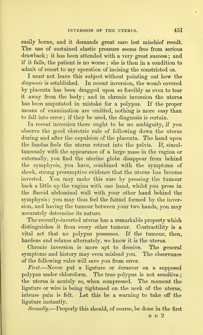 easily borne, and it demands great care lest mischief result. The use of sustained elastic pressure seems free from serious drawback ; it has been attended with a very great success ; and if it fails, the patient is no worse ; she is then in a condition to admit of resort to my operation of incising the constricted os. I must not leave this subject without pointing out how the diagnosis is established. In recent inversion, the womb covered by placenta has been dragged upon so forcibly as even to tear it away from the body; and in chronic inversion the uterus has been amputated in mistake for a polypus. If the proper means of examination are omitted, nothing is more easy than to fall into error; if they be used, the diagnosis is certain. In recent inversion there ought to be no ambiguity, if you observe the good obstetric rule of following down the uterus during and after the expulsion of the placenta. The hand upon the fundus feels the uterus retreat into the pelvis. If, simul- taneously with the appearance of a large mass in the vagina or externally, you find the uterine globe disappear from behind the symphysis, you have, combined with the symptoms of shock, strong presumptive evidence that the uterus has become inverted. You may make this sure by pressing the tumour back a little up the vagina with one hand, whilst you press in the flaccid abdominal wall with your other hand behind the symphysis ; you may thus feel the funnel formed by the inver- sion, and having the tumour between your two hands, you may accurately determine its nature. The recently-inverted uterus has a remarkable property which distinguishes it from every other tumour. Contractility is a vital act that no polypus possesses. If the tumour, then, hardens and relaxes alternately, we know it is the uterus. Chronic inversion is more apt to deceive. The general symptoms and history may even mislead you. The observance of the following rules will save you from error. First.—Never put a ligature or ecraseur on a supposed polypus under chloroform. The true polypus is not sensitive ; the uterus is acutely so, when compressed. The moment the ligature or wire is being tightened on the neek of the uterus, intense pain is felt. Let this be a warning to take off the ligature instantly. Secondly.—Properly this should, of course, be done in the first G G 2