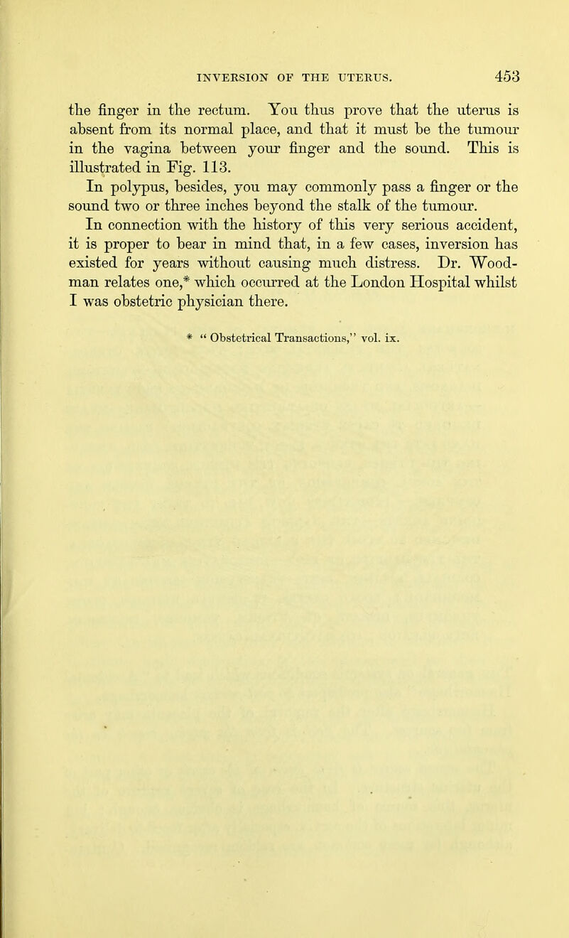 the finger in the rectum. You thus prove that the uterus is ahsent from its normal place, and that it must he the tumour in the vagina hetween your finger and the sound. This is illustrated in Fig. 113. In polypus, besides, you may commonly pass a finger or the sound two or three inches beyond the stalk of the tumour. In connection with the history of this very serious accident, it is proper to bear in mind that, in a few cases, inversion has existed for years without causing much distress. Dr. Wood- man relates one,* which occurred at the London Hospital whilst I was obstetric physician there.