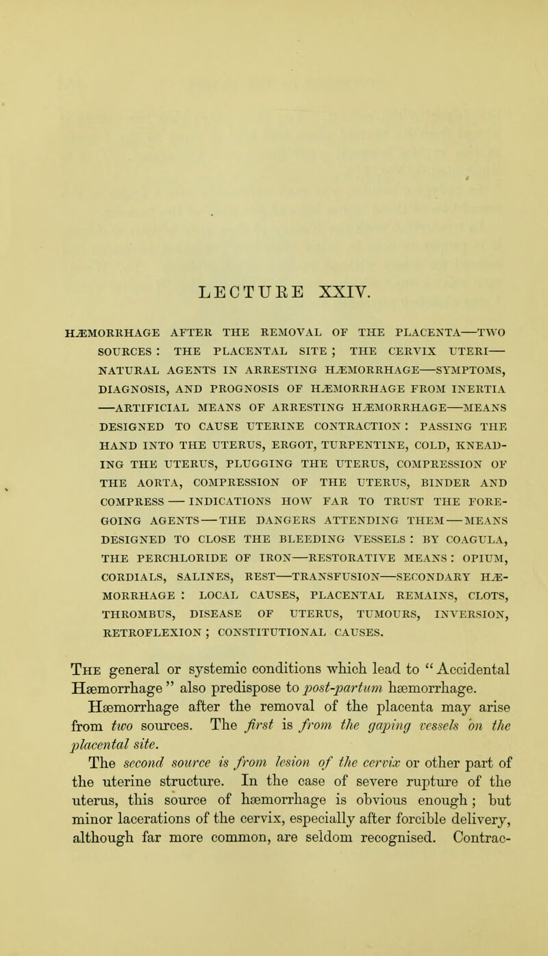 LECTUEE XXIV. HEMORRHAGE AFTER THE REMOVAL OF THE PLACENTA TWO SOURCES : THE PLACENTAL SITE ; THE CERVIX UTERI— NATURAL AGENTS IN ARRESTING HEMORRHAGE SYMPTOMS, DIAGNOSIS, AND PROGNOSIS OF HEMORRHAGE FROM INERTIA ARTIFICIAL MEANS OF ARRESTING HEMORRHAGE MEANS DESIGNED TO CAUSE UTERINE CONTRACTION : PASSING THE HAND INTO THE UTERUS, ERGOT, TURPENTINE, COLD, KNEAD- ING THE UTERUS, PLUGGING THE UTERUS, COMPRESSION OF THE AORTA, COMPRESSION OF THE UTERUS, BINDER AND COMPRESS INDICATIONS HOW FAR TO TRUST THE FORE- GOING AGENTS THE DANGERS ATTENDING THEM MEANS DESIGNED TO CLOSE THE BLEEDING VESSELS : BY COAGULA, THE PERCHLORIDE OF IRON RESTORATIVE MEANS : OPIUM, CORDIALS, SALINES, REST TRANSFUSION SECONDARY HE- MORRHAGE LOCAL CAUSES, PLACENTAL REMAINS, CLOTS, THROMBUS, DISEASE OF UTERUS, TUMOURS, INVERSION, RETROFLEXION ; CONSTITUTIONAL CAUSES. The general or systemic conditions which lead to Accidental Haemorrhage also predispose to post-parturn haemorrhage. Haemorrhage after the removal of the placenta may arise from two sources. The first is from the (/aping vessels 'on the placental site. The second source is from lesion of the cervix or other part of the uterine structure. In the case of severe rupture of the uterus, this source of haemorrhage is obvious enough; but minor lacerations of the cervix, especially after forcible delivery, although far more common, are seldom recognised. Contrac-