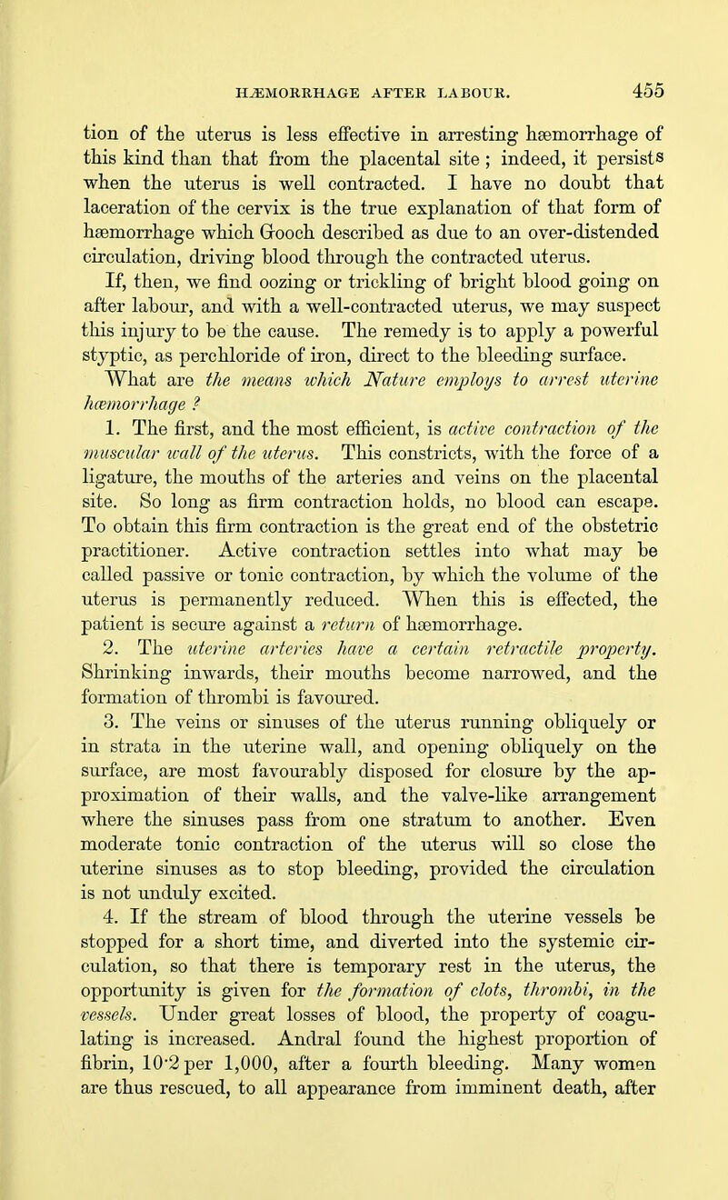 tion of the uterus is less effective in arresting haemorrhage of this kind than that from the placental site; indeed, it persists when the uterus is well contracted. I have no doubt that laceration of the cervix is the true explanation of that form of haemorrhage which (Brooch described as due to an over-distended circulation, driving blood through the contracted uterus. If, then, we find oozing or trickling of bright blood going on after labour, and with a well-contracted uterus, we may suspect this injury to be the cause. The remedy is to apply a powerful styptic, as perchloride of iron, direct to the bleeding surface. What are the means which Nature employs to arrest uterine hemorrhage ? 1. The first, and the most efficient, is active contraction of the muscular wall of the uterus. This constricts, with the force of a ligature, the mouths of the arteries and veins on the placental site. So long as firm contraction holds, no blood can escape. To obtain this firm contraction is the great end of the obstetric practitioner. Active contraction settles into what may be called passive or tonic contraction, by which the volume of the uterus is permanently reduced. When this is effected, the patient is secure against a return of haemorrhage. 2. The uterine arteries have a certain retractile property. Shrinking inwards, their mouths become narrowed, and the formation of thrombi is favoured. 3. The veins or sinuses of the uterus running obliquely or in strata in the uterine wall, and opening obliquely on the surface, are most favourably disposed for closure by the ap- proximation of their walls, and the valve-like arrangement where the sinuses pass from one stratum to another. Even moderate tonic contraction of the uterus will so close the uterine sinuses as to stop bleeding, provided the circulation is not unduly excited. 4. If the stream of blood through the uterine vessels be stopped for a short time, and diverted into the systemic cir- culation, so that there is temporary rest in the uterus, the opportunity is given for the formation of clots, thrombi, in the vessels. Under great losses of blood, the property of coagu- lating is increased. Andral found the highest proportion of fibrin, 102 per 1,000, after a fourth bleeding. Many women are thus rescued, to all appearance from imminent death, after