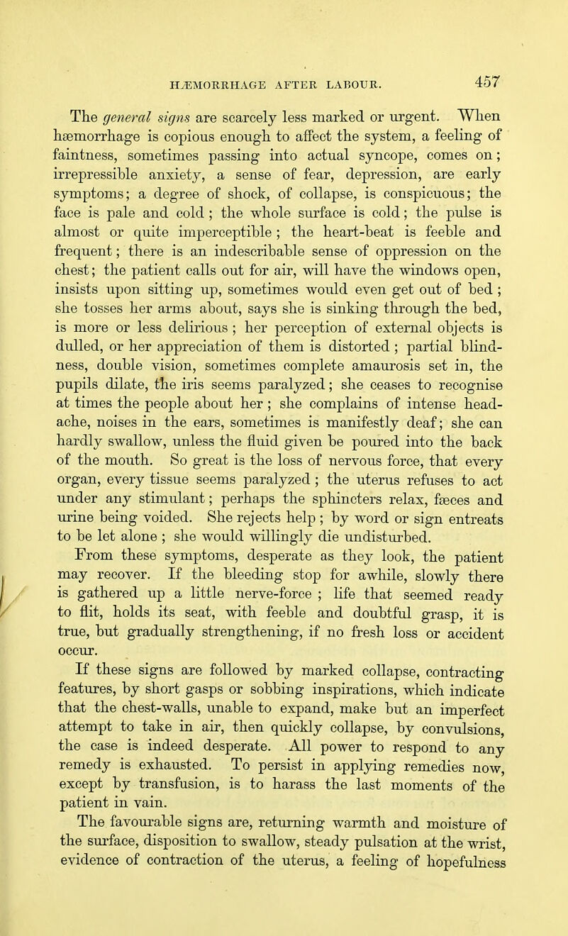 The general signs are scarcely less marked or urgent. When haemorrhage is copious enough to affect the system, a feeling of faintness, sometimes passing into actual syncope, comes on; irrepressible anxiety, a sense of fear, depression, are early symptoms; a degree of shock, of collapse, is conspicuous; the face is pale and cold; the whole surface is cold; the pulse is almost or quite imperceptible ; the heart-beat is feeble and frequent; there is an indescribable sense of oppression on the chest; the patient calls out for air, will have the windows open, insists upon sitting up, sometimes would even get out of bed ; she tosses her arms about, says she is sinking through the bed, is more or less delirious ; her perception of external objects is dulled, or her appreciation of them is distorted ; partial blind- ness, double vision, sometimes complete amaurosis set in, the pupils dilate, the iris seems paralyzed; she ceases to recognise at times the people about her ; she complains of intense head- ache, noises in the ears, sometimes is manifestly deaf; she can hardly swallow, unless the fluid given be poured into the back of the mouth. So great is the loss of nervous force, that every organ, every tissue seems paralyzed; the uterus refuses to act under any stimulant; perhaps the sphincters relax, faeces and urine being voided. She rejects help ; by word or sign entreats to be let alone ; she would willingly die undisturbed. From these symptoms, desperate as they look, the patient may recover. If the bleeding stop for awhile, slowly there is gathered up a little nerve-force ; life that seemed ready to flit, holds its seat, with feeble and doubtful grasp, it is true, but gradually strengthening, if no fresh loss or accident occur. If these signs are followed by marked collapse, contracting features, by short gasps or sobbing inspirations, which indicate that the chest-walls, unable to expand, make but an imperfect attempt to take in air, then quickly collapse, by convulsions, the case is indeed desperate. All power to respond to any remedy is exhausted. To persist in applying remedies now, except by transfusion, is to harass the last moments of the patient in vain. The favourable signs are, returning warmth and moisture of the surface, disposition to swallow, steady pulsation at the wrist, evidence of contraction of the uterus, a feeling of hopefulness