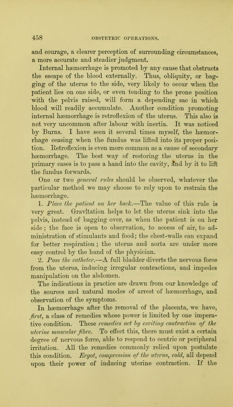and courage, a clearer perception of surrounding circumstances, a more accurate and steadier judgment. Internal haemorrhage is promoted by any cause that obstructs the escape of the blood externally. Thus, obliquity, or bag- ging of the uterus to the side, very likely to occur when the patient lies on one side, or even tending to the prone position with the pelvis raised, will form a depending sac in which blood will readily accumulate. Another condition promoting internal haemorrhage is retroflexion of the uterus. This also is not very uncommon after labour with inertia. It was noticed by Burns. I have seen it several times myself, the haemor- rhage ceasing when the fundus was lifted into its proper posi- tion. Retroflexion is even more common as a cause of secondary haemorrhage. The best way of restoring the uterus in the primary cases is to pass a hand into the cavity, and by it to lift the fundus forwards. One or two general rules should be observed, whatever the particular method we may choose to rely upon to restrain the haemorrhage. 1. Place the patient on her back.—The value of this rule is very great. Gravitation helps to let the uterus sink into the pelvis, instead of bagging over, as when the patient is on her side ; the face is open to observation, to access of air, to ad- ministration of stimulants and food; the chest-walls can expand for better respiration ; the uterus and aorta are under more easy control by the hand of the physician. 2. Pass the catheter.—A full bladder diverts the nervous force from the uterus, inducing irregular contractions, and impedes manipulation on the abdomen. The indications in practice are drawn from our knowledge of the sources and natural modes of arrest of haemorrhage, and observation of the symptoms. In haemorrhage after the removal of the placenta, we have, first, a class of remedies whose power is limited by one impera- tive condition. These remedies act by exciting contraction of the uterine muscular fibre. To effect this, there must exist a certain degree of nervous force, able to respond to centric or peripheral irritation. All the remedies commonly relied upon postulate this condition. Ergot, compression of the uterus, cold, all depend upon their power of inducing uterine contraction. If the
