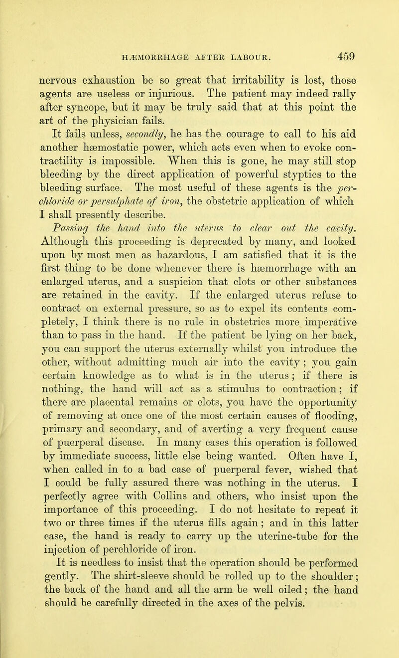 nervous exhaustion be so great that irritability is lost, those agents are useless or injurious. The patient may indeed rally after syncope, but it may be truly said that at this point the art of the physician fails. It fails unless, secondly, he has the courage to call to his aid another haemostatic power, which acts even when to evoke con- tractility is impossible. When this is gone, he may still stop bleeding by the direct application of powerful styptics to the bleeding surface. The most useful of these agents is the per- chloride or persulphate of iron, the obstetric application of which I shall presently describe. Passing the hand into the uterus to clear out the cavity. Although this proceeding is deprecated by many, and looked upon by most men as hazardous, I am satisfied that it is the first thing to be done whenever there is haemorrhage with an enlarged uterus, and a suspicion that clots or other substances are retained in the cavity. If the enlarged uterus refuse to contract on external pressure, so as to expel its contents com- pletely, I think there is no rule in obstetrics more imperative than to pass in the hand. If the patient be lying on her back, you can support the uterus externally whilst you introduce the other, without admitting much air into the cavity ; you gain certain knowledge as to what is in the uterus ; if there is nothing, the hand will act as a stimulus to contraction; if there are placental remains or clots, you have the opportunity of removing at once one of the most certain causes of flooding, primary and secondary, and of averting a very frequent cause of puerperal disease. In many cases this operation is followed by immediate success, little else being wanted. Often have I, when called in to a bad case of puerperal fever, wished that I could be fully assured there was nothing in the uterus. I perfectly agree with Collins and others, who insist upon the importance of this proceeding. I do not hesitate to repeat it two or three times if the uterus fills again; and in this latter case, the hand is ready to carry up the uterine-tube for the injection of perchloride of iron. It is needless to insist that the operation should be performed gently. The shirt-sleeve should be rolled up to the shoulder; the back of the hand and all the arm be well oiled; the hand should be carefully directed in the axes of the pelvis.