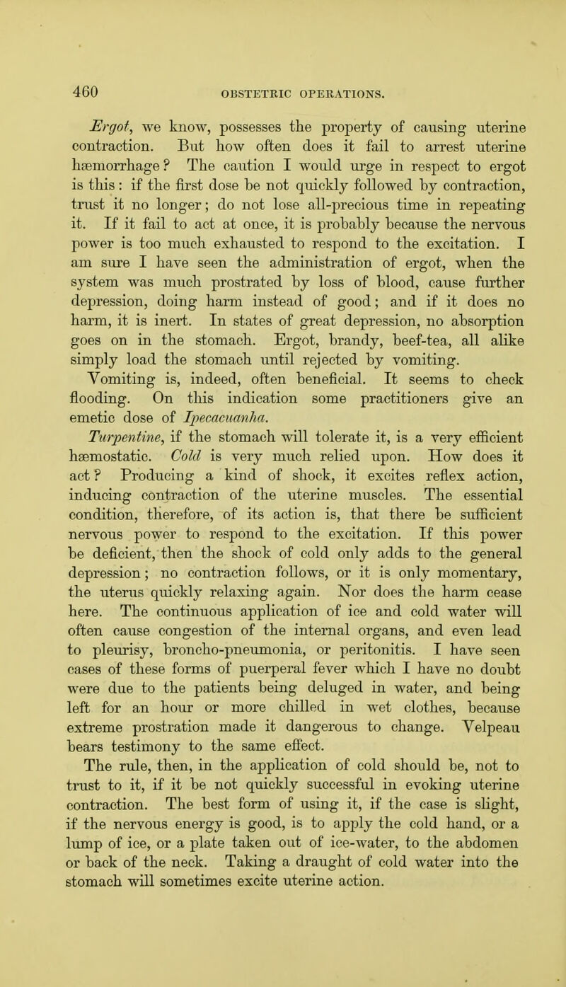 Ergot, we know, possesses the property of causing uterine contraction. But how often does it fail to arrest uterine haemorrhage ? The caution I would urge in respect to ergot is this: if the first dose be not quickly followed by contraction, trust it no longer; do not lose all-precious time in repeating it. If it fail to act at once, it is probably because the nervous power is too much exhausted to respond to the excitation. I am sure I have seen the administration of ergot, when the system was much prostrated by loss of blood, cause further depression, doing harm instead of good; and if it does no harm, it is inert. In states of great depression, no absorption goes on in the stomach. Ergot, brandy, beef-tea, all alike simply load the stomach until rejected by vomiting. Vomiting is, indeed, often beneficial. It seems to check flooding. On this indication some practitioners give an emetic dose of Ipecacuanha. Turpentine, if the stomach will tolerate it, is a very efficient hsemostatic. Cold is very much relied upon. How does it act ? Producing a kind of shock, it excites reflex action, inducing contraction of the uterine muscles. The essential condition, therefore, of its action is, that there be sufficient nervous power to respond to the excitation. If this power be deficient, then the shock of cold only adds to the general depression; no contraction follows, or it is only momentary, the uterus quickly relaxing again. Nor does the harm cease here. The continuous application of ice and cold water will often cause congestion of the internal organs, and even lead to pleurisy, broncho-pneumonia, or peritonitis. I have seen cases of these forms of puerperal fever which I have no doubt were due to the patients being deluged in water, and being left for an hour or more chilled in wet clothes, because extreme prostration made it dangerous to change. Velpeau bears testimony to the same effect. The rule, then, in the application of cold should be, not to trust to it, if it be not quickly successful in evoking uterine contraction. The best form of using it, if the case is slight, if the nervous energy is good, is to apply the cold hand, or a lump of ice, or a plate taken out of ice-water, to the abdomen or back of the neck. Taking a draught of cold water into the stomach will sometimes excite uterine action.