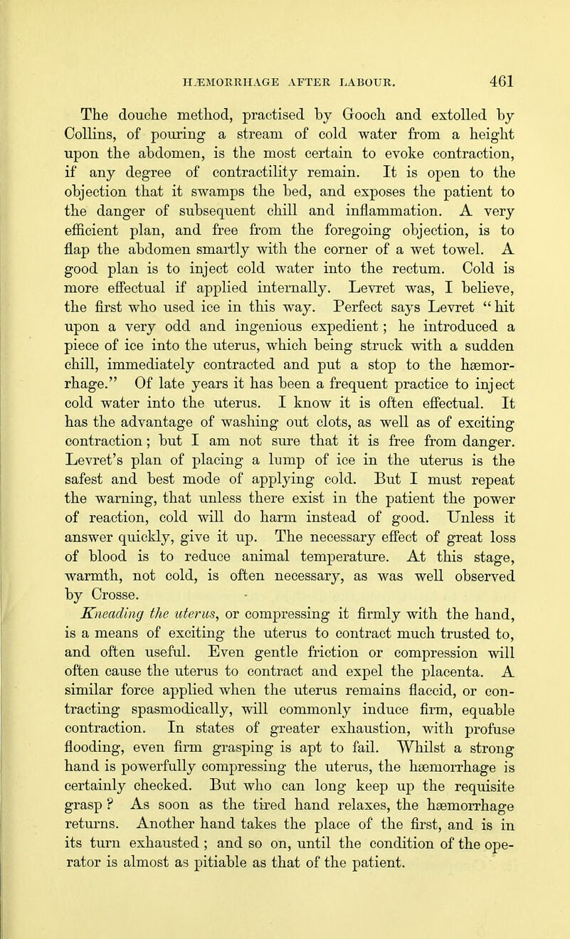 The douche method, practised by Grooch and extolled by Collins, of pouring a stream of cold water from a height upon the abdomen, is the most certain to evoke contraction, if any degree of contractility remain. It is open to the objection that it swamps the bed, and exposes the patient to the danger of subsequent chill and inflammation. A very efficient plan, and free from the foregoing objection, is to flap the abdomen smartly with the corner of a wet towel. A good plan is to inject cold water into the rectum. Cold is more effectual if applied internally. Levret was, I believe, the first who used ice in this way. Perfect says Levret hit upon a very odd and ingenious expedient; he introduced a piece of ice into the uterus, which being struck with a sudden chill, immediately contracted and put a stop to the haemor- rhage. Of late years it has been a frequent practice to inject cold water into the uterus. I know it is often effectual. It has the advantage of washing out clots, as well as of exciting contraction; but I am not sure that it is free from danger. Levret's plan of placing a lump of ice in the uterus is the safest and best mode of applying cold. But I must repeat the warning, that unless there exist in the patient the power of reaction, cold will do harm instead of good. Unless it answer quickly, give it up. The necessary effect of great loss of blood is to reduce animal temperature. At this stage, warmth, not cold, is often necessary, as was well observed by Crosse. Kneading the uterus, or compressing it firmly with the hand, is a means of exciting the uterus to contract much trusted to, and often useful. Even gentle friction or compression will often cause the uterus to contract and expel the placenta. A similar force applied when the uterus remains flaccid, or con- tracting spasmodically, will commonly induce firm, equable contraction. In states of greater exhaustion, with profuse flooding, even firm grasping is apt to fail. Whilst a strong hand is powerfully compressing the uterus, the haemorrhage is certainly checked. But who can long keep up the requisite grasp ? As soon as the tired hand relaxes, the haemorrhage returns. Another hand takes the place of the first, and is in its turn exhausted ; and so on, until the condition of the ope- rator is almost as pitiable as that of the patient.