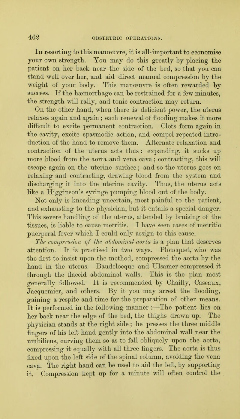 In resorting to this manoeuvre, it is all-important to economise your own strength. You may do this greatly by placing the patient on her back near the side of the bed, so that you can stand well over her, and aid direct manual compression by the weight of your body. This manoeuvre is often rewarded by success. If the htemorrhage can be restrained for a few minutes, the strength will rally, and tonic contraction may return. On the other hand, when there is deficient power, the uterus relaxes again and again ; each renewal of flooding makes it more difficult to excite permanent contraction. Clots form again in the cavity, excite spasmodic action, and compel repeated intro- duction of the hand to remove them. Alternate relaxation and contraction of the uterus acts thus : expanding, it sucks up more blood from the aorta and vena cava; contracting, this will escape again on the uterine surface; and so the uterus goes on relaxing and contracting, drawing blood from the system and discharging it into the uterine cavity. Thus, the uterus acts like a Higginson's syringe pumping blood out of the body. Not only is kneading uncertain, most painful to the patient, and exhausting to the physician, but it entails a special danger. This severe handling of the uterus, attended by bruising of the tissues, is liable to cause metritis. I have seen cases of metritic puerperal fever which I covdd only assign to this cause. The compression of the abdominal aorta is a plan that deserves attention. It is practised in two ways. Ploucquet, who was the first to insist upon the method, compressed the aorta by the hand in the uterus. Baudelocque and Ulsamer compressed it through the flaccid abdominal walls. This is the plan most generally followed. It is recommended by Chailly, Caseaux, Jacquemier, and others. By it you may arrest the flooding, gaining a respite and time for the preparation of other means. It is performed in the following manner :—The patient lies on her back near the edge of the bed, the thighs drawn up. The physician stands at the right side; he presses the three middle fingers of his left hand gently into the abdominal wall near the umbilicus, curving them so as to fall obliquely upon the aorta, compressing it equally with all three fingers. The aorta is thus fixed upon the left side of the spinal column, avoiding the vena cava. The right hand can be used to aid the left, by supporting it. Compression kept up for a minute will often control the