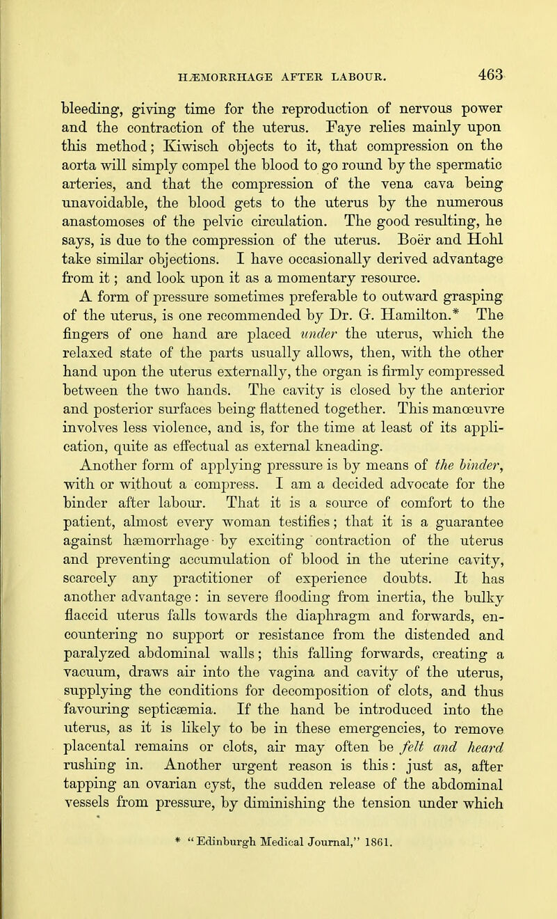 bleeding, giving time for the reproduction of nervous power and the contraction of the uterus. Faye relies mainly upon this method; Kiwisch objects to it, that compression on the aorta will simply compel the blood to go round by the spermatic arteries, and that the compression of the vena cava being unavoidable, the blood gets to the uterus by the numerous anastomoses of the pelvic circulation. The good resulting, he says, is due to the compression of the uterus. Boer and Hohl take similar objections. I have occasionally derived advantage from it; and look upon it as a momentary resource. A form of pressure sometimes preferable to outward grasping of the uterus, is one recommended by Dr. Gr. Hamilton.* The fingers of one hand are placed under the uterus, which the relaxed state of the parts usually allows, then, with the other hand upon the uterus externally, the organ is firmly compressed between the two hands. The cavity is closed by the anterior and posterior siirfaces being flattened together. This manoeuvre involves less violence, and is, for the time at least of its appli- cation, quite as effectual as external kneading. Another form of applying pressure is by means of the binder, with or without a compress. I am a decided advocate for the binder after labour. That it is a source of comfort to the patient, almost every woman testifies; that it is a guarantee against haemorrhage by exciting contraction of the uterus and preventing accumulation of blood in the uterine cavity, scarcely any practitioner of experience doubts. It has another advantage: in severe flooding from inertia, the bulky flaccid uterus falls towards the diaphragm and forwards, en- countering no support or resistance from the distended and paralyzed abdominal walls; this falling forwards, creating a vacuum, draws air into the vagina and cavity of the uterus, supplying the conditions for decomposition of clots, and thus favouring septicaemia. If the hand be introduced into the uterus, as it is likely to be in these emergencies, to remove placental remains or clots, air may often be felt and heard rushing in. Another urgent reason is this: just as, after tapping an ovarian cyst, the sudden release of the abdominal vessels from pressure, by diminishing the tension under which * Edinburgh Medical Joiirnal, 1861.