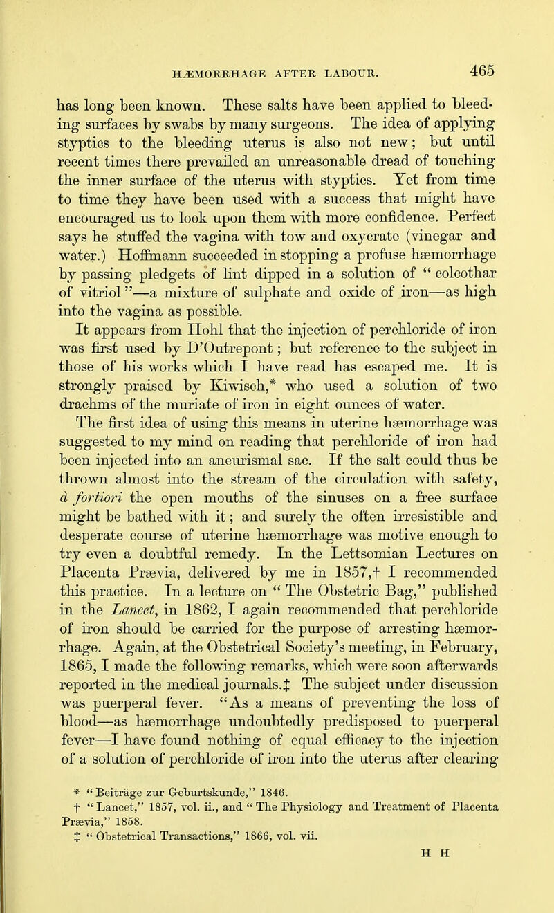 has long been, known. These salts have been applied to bleed- ing surfaces by swabs by many surgeons. The idea of applying styptics to the bleeding uterus is also not new; but until recent times there prevailed an unreasonable dread of touching the inner surface of the uterus with styptics. Yet from time to time they have been used with a success that might have encouraged us to look upon them with more confidence. Perfect says he stuffed the vagina with tow and oxycrate (vinegar and water.) Hoffmann succeeded in stopping a profuse haemorrhage by passing pledgets of lint dipped in a solution of  colcothar of vitriol—a mixture of sulphate and oxide of iron—as high into the vagina as possible. It appears from Hohl that the injection of perchloride of iron was first used by D'Outrepont; but reference to the subject in those of his works which I have read has escaped me. It is strongly praised by Kiwisch,* who used a solution of two drachms of the muriate of iron in eight ounces of water. The first idea of using this means in uterine haemorrhage was suggested to my mind on reading that perchloride of iron had been injected into an aneurismal sac. If the salt could thus be thrown almost into the stream of the circulation with safety, d fortiori the open mouths of the sinuses on a free surface might be bathed with it; and surely the often irresistible and desperate course of uterine haemorrhage was motive enough to try even a doubtful remedy. In the Lettsomian Lectures on Placenta Praevia, delivered by me in 1857, f I recommended this practice. In a lecture on  The Obstetric Bag, published in the Lancet, in 1862, I again recommended that perchloride of iron should be carried for the purpose of arresting haemor- rhage. Again, at the Obstetrical Society's meeting, in February, 1865,1 made the following remarks, which were soon afterwards reported in the medical journals.J The subject under discussion was puerperal fever. As a means of preventing the loss of blood—as haemorrhage undoubtedly predisposed to puerperal fever—I have found nothing of equal efficacy to the injection of a solution of perchloride of iron into the uterus after clearing *  Beitrage zur Geburtskun.de, 1846. t  Lancet, 1857, vol. ii., and  The Physiology and Treatment of Placenta Praevia, 1858. %  Obstetrical Transactions, 1866, vol. vii. H H