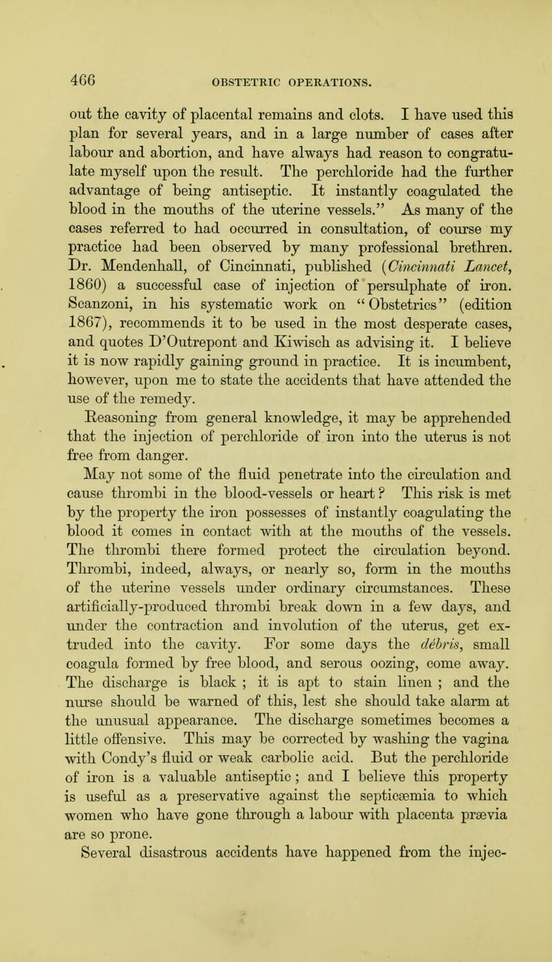 out the cavity of placental remains and clots. I have used this plan for several years, and in a large number of cases after lahour and abortion, and have always had reason to congratu- late myself upon the result. The perchloride had the further advantage of heing antiseptic. It instantly coagulated the blood in the mouths of the uterine vessels. As many of the cases referred to had occurred in consultation, of course my practice had been observed by many professional brethren. Dr. Mendenhall, of Cincinnati, published (Cincinnati Lancet, 1860) a successful case of injection of persulphate of iron. Scanzoni, in his systematic work on Obstetrics (edition 1867), recommends it to be used in the most desperate cases, and quotes D'Outrepont and Kiwisch as advising it. I believe it is now rapidly gaining ground in practice. It is incumbent, however, upon me to state the accidents that have attended the use of the remedy. Reasoning from general knowledge, it may he apprehended that the injection of perchloride of iron into the uterus is not free from danger. May not some of the fluid penetrate into the circulation and cause thrombi in the blood-vessels or heart ? This risk is met by the property the iron possesses of instantly coagulating the blood it comes in contact with at the mouths of the vessels. The thrombi there formed protect the circulation beyond. Thrombi, indeed, always, or nearly so, form in the mouths of the uterine vessels under ordinary circumstances. These artificially-produced thrombi break down in a few days, and under the contraction and involution of the uterus, get ex- truded into the cavity. For some days the debris, small coagula formed by free blood, and serous oozing, come away. The discharge is black ; it is apt to stain linen ; and the nurse should be warned of this, lest she should take alarm at the unusual appearance. The discharge sometimes becomes a little offensive. This may be corrected by washing the vagina with Condy's fluid or weak carbolic acid. But the perchloride of iron is a valuable antiseptic ; and I believe this property is useful as a preservative against the septicaemia to which women who have gone through a labour with placenta prsevia are so prone. Several disastrous accidents have happened from the injec-