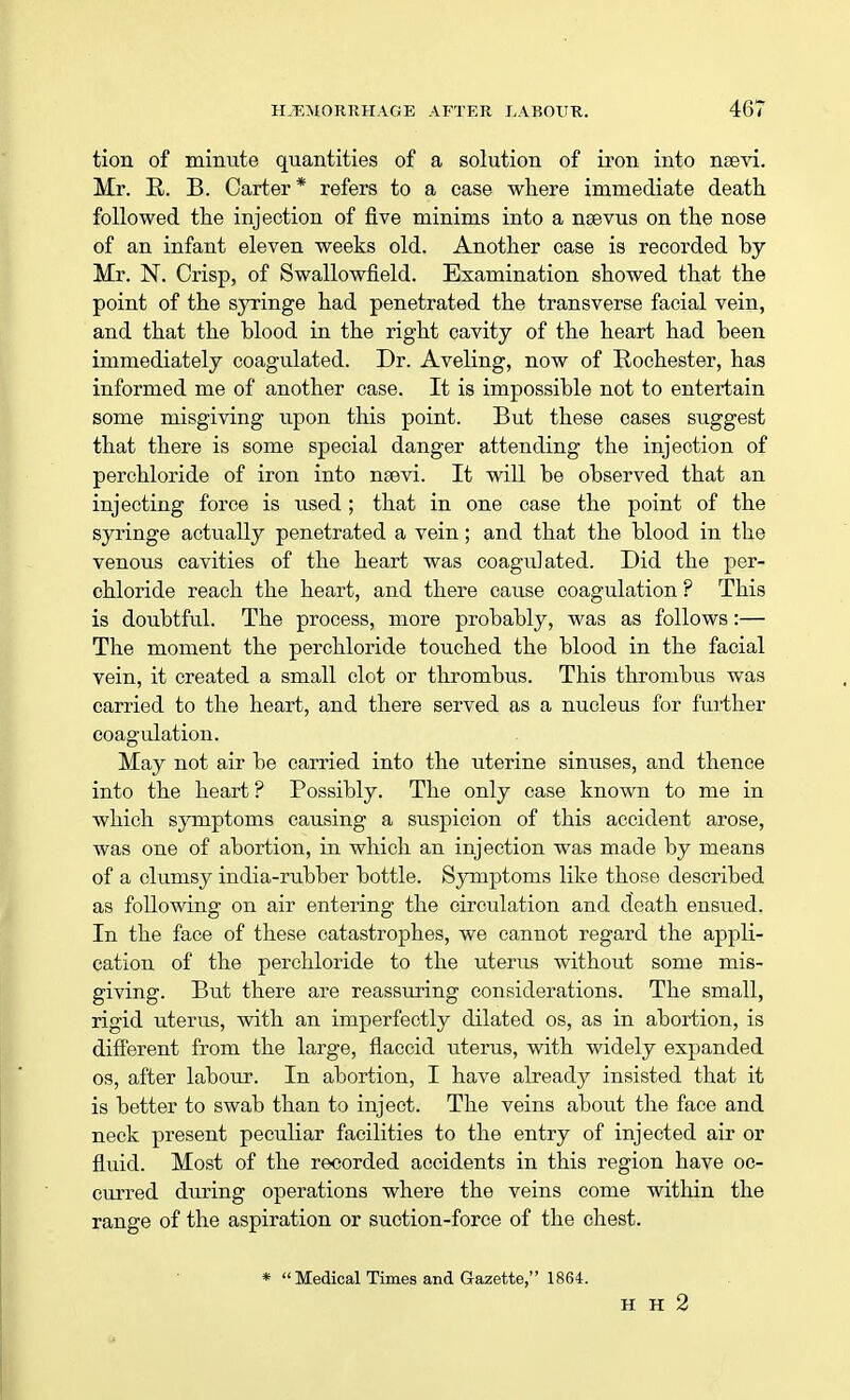 tion of minute quantities of a solution of iron into nsevi. Mr. R. B. Carter* refers to a case where immediate death followed the injection of five minims into a nsevus on the nose of an infant eleven weeks old. Another case is recorded by Mr. N. Crisp, of Swallowfield. Examination showed that the point of the syringe had penetrated the transverse facial vein, and that the blood in the right cavity of the heart had been immediately coagulated. Dr. Aveling, now of Rochester, has informed me of another case. It is impossible not to entertain some misgiving upon this point. But these cases suggest that there is some special danger attending the injection of perchloride of iron into naevi. It will be observed that an injecting force is used ; that in one case the point of the syringe actually penetrated a vein; and that the blood in the venous cavities of the heart was coagulated. Did the per- chloride reach the heart, and there cause coagulation ? This is doubtful. The process, more probably, was as follows:— The moment the perchloride touched the blood in the facial vein, it created a small clot or thrombus. This thrombus was carried to the heart, and there served as a nucleus for further coagulation. May not air be carried into the uterine sinuses, and thence into the heart ? Possibly. The only case known to me in which symptoms causing a suspicion of this accident arose, was one of abortion, in which an injection was made by means of a clumsy india-rubber bottle. Symptoms like those described as following on air entering the circulation and death ensued. In the face of these catastrophes, we cannot regard the appli- cation of the perchloride to the uterus without some mis- giving. But there are reassuring considerations. The small, rigid uterus, with an imperfectly dilated os, as in abortion, is different from the large, flaccid uterus, with widely expanded os, after labour. In abortion, I have already insisted that it is better to swab than to inject. The veins about the face and neck present peculiar facilities to the entry of injected air or fluid. Most of the recorded accidents in this region have oc- curred during operations where the veins come within the range of the aspiration or suction-force of the chest. *  Medical Times and Gazette, 1864. H H 2