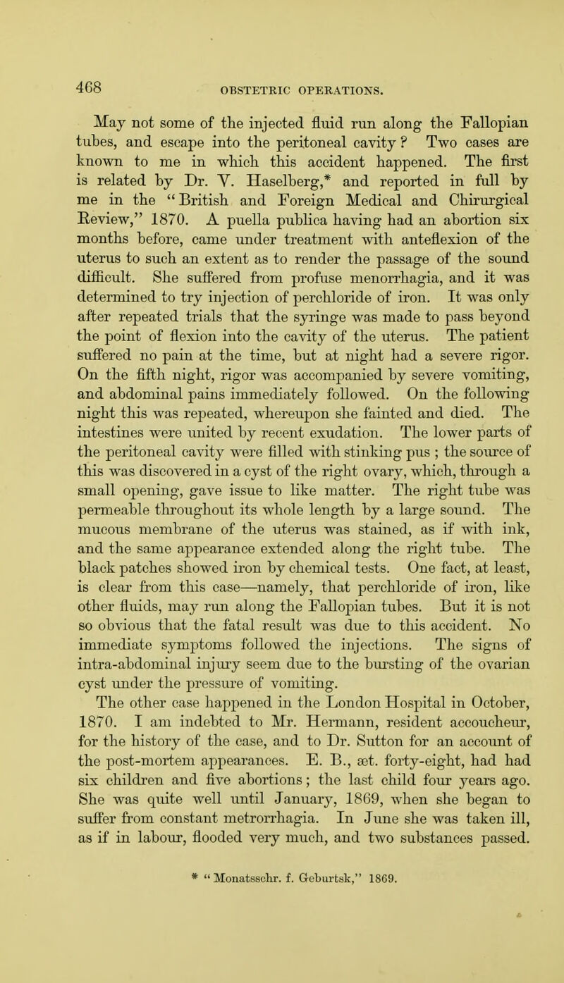 May not some of the injected fluid run along the Fallopian tubes, and escape into the peritoneal cavity ? Two cases are known to me in which this accident happened. The first is related by Dr. V. Haselberg,* and reported in full by me in the  British and Foreign Medical and Chirurgical Review, 1870. A puella publica having had an abortion six months before, came under treatment with anteflexion of the uterus to such an extent as to render the passage of the sound difficult. She suffered from profuse menorrhagia, and it was determined to try injection of perchloride of iron. It was only after repeated trials that the syringe was made to pass beyond the point of flexion into the cavity of the uterus. The patient suffered no pain at the time, but at night had a severe rigor. On the fifth night, rigor was accompanied by severe vomiting, and abdominal pains immediately followed. On the following night this was repeated, whereupon she fainted and died. The intestines were united by recent exudation. The lower parts of the peritoneal cavity were filled with stinking pus ; the source of this was discovered in a cyst of the right ovary, which, through a small opening, gave issue to like matter. The right tube was permeable throughout its whole length by a large sound. The mucous membrane of the uterus was stained, as if with ink, and the same appearance extended along the right tube. The black patches showed iron by chemical tests. One fact, at least, is clear from this case—namely, that perchloride of iron, like other fluids, may run along the Fallopian tubes. But it is not so obvious that the fatal result was due to this accident. No immediate symptoms followed the injections. The signs of intra-abdominal injury seem due to the bursting of the ovarian cyst under the pressure of vomiting. The other case happened in the London Hospital in October, 1870. I am indebted to Mr. Hermann, resident accoucheur, for the history of the case, and to Dr. Sutton for an account of the post-mortem appearances. E. B., set. forty-eight, had had six children and five abortions; the last child four years ago. She was quite well until January, 1869, when she began to suffer from constant metrorrhagia. In June she was taken ill, as if in labour, flooded very much, and two substances passed. *  Monatsschr. f. Gcburtsk, 1869.