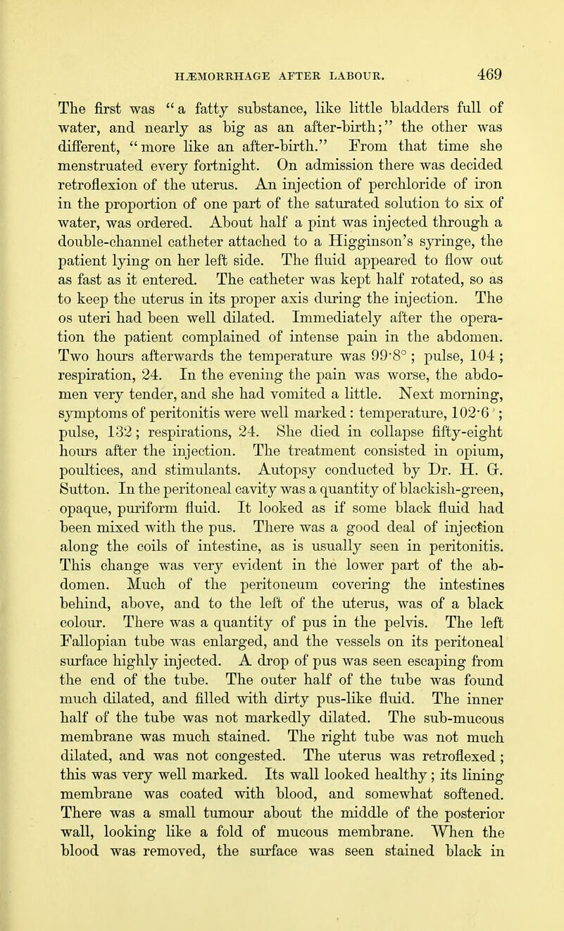 The first was  a fatty substance, like little bladders full of water, and nearly as big as an after-birth; the other was different, more like an after-birth. From that time she menstruated every fortnight. On admission there was decided retroflexion of the uterus. An injection of perchloride of iron in the proportion of one part of the saturated solution to six of water, was ordered. About half a pint was injected through a double-channel catheter attached to a Higginson's syringe, the patient lying on her left side. The fluid appeared to flow out as fast as it entered. The catheter was kept half rotated, so as to keep the uterus in its proper axis during the injection. The os uteri had been well dilated. Immediately after the opera- tion the patient complained of intense pain in the abdomen. Two hours afterwards the temperature was 99'8° ; pulse, 104 ; respiration, 24. In the evening the pain was worse, the abdo- men very tender, and she had vomited a little. Next morning, symptoms of peritonitis were well marked : temperature, 102*6'; pulse, 132; respirations, 24. She died in collapse fifty-eight hours after the injection. The treatment consisted in opium, poultices, and stimulants. Autopsy conducted by Dr. H. Gr. Sutton. In the peritoneal cavity was a quantity of blackish-green, opaque, puriform fluid. It looked as if some black fluid had been mixed with the pus. There was a good deal of injection along the coils of intestine, as is usually seen in peritonitis. This change was very evident in the lower part of the ab- domen. Much of the peritoneum covering the intestines behind, above, and to the left of the uterus, was of a black colour. There was a quantity of pus in the pelvis. The left Fallopian tube was enlarged, and the vessels on its peritoneal surface highly injected. A drop of pus was seen escaping from the end of the tube. The outer half of the tube was found much dilated, and filled with dirty pus-like fluid. The inner half of the tube was not markedly dilated. The sub-mucous membrane was much stained. The right tube was not much dilated, and was not congested. The uterus was retroflexed ; this was very well marked. Its wall looked healthy; its lining membrane was coated with blood, and somewhat softened. There was a small tumour about the middle of the posterior wall, looking like a fold of mucous membrane. When the blood was removed, the surface was seen stained black in