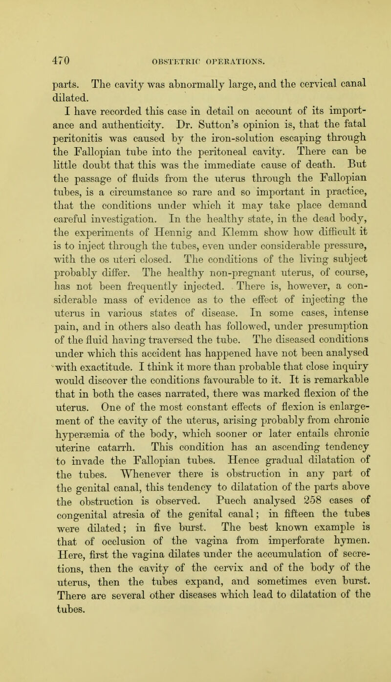parts. The cavity was abnormally large, and the cervical canal dilated. I have recorded this case in detail on account of its import- ance and authenticity. Dr. Sutton's opinion is, that the fatal peritonitis was caused by the iron-solution escaping through the Fallopian tube into the peritoneal cavity. There can be little doubt that this was the immediate cause of death. But the passage of fluids from the uterus through the Fallopian tubes, is a circumstance so rare and so important in practice, that the conditions under which it may take place demand careful investigation. In the healthy state, in the dead body, the experiments of Hennig and Klemm show how difficult it is to inject through the tubes, even under considerable pressure, with the os uteri closed. The conditions of the living subject probably differ. The healthy non-pregnant uterus, of course, has not been frequently injected. There is, however, a con- siderable mass of evidence as to the effect of injecting the uterus in various states of disease. In some cases, intense pain, and in others also death has followed, under presumption of the fluid having traversed the tube. The diseased conditions under which this accident has happened have not been analysed with exactitude. I think it more than probable that close inquiry would discover the conditions favourable to it. It is remarkable that in both the cases narrated, there was marked flexion of the uterus. One of the most constant effects of flexion is enlarge- ment of the cavity of the uterus, arising probably from chronic hypersemia of the body, which sooner or later entails chronic uterine catarrh. This condition has an ascending tendency to invade the Fallopian tubes. Hence gradual dilatation of the tubes. Whenever there is obstruction in any part of the genital canal, this tendency to dilatation of the parts above the obstruction is observed. Puech analysed 258 cases of congenital atresia of the genital canal; in fifteen the tubes were dilated; in five burst. The best known example is that of occlusion of the vagina from imperforate hymen. Here, first the vagina dilates under the accumulation of secre- tions, then the cavity of the cervix and of the body of the uterus, then the tubes expand, and sometimes even burst. There are several other diseases which lead to dilatation of the tubes.