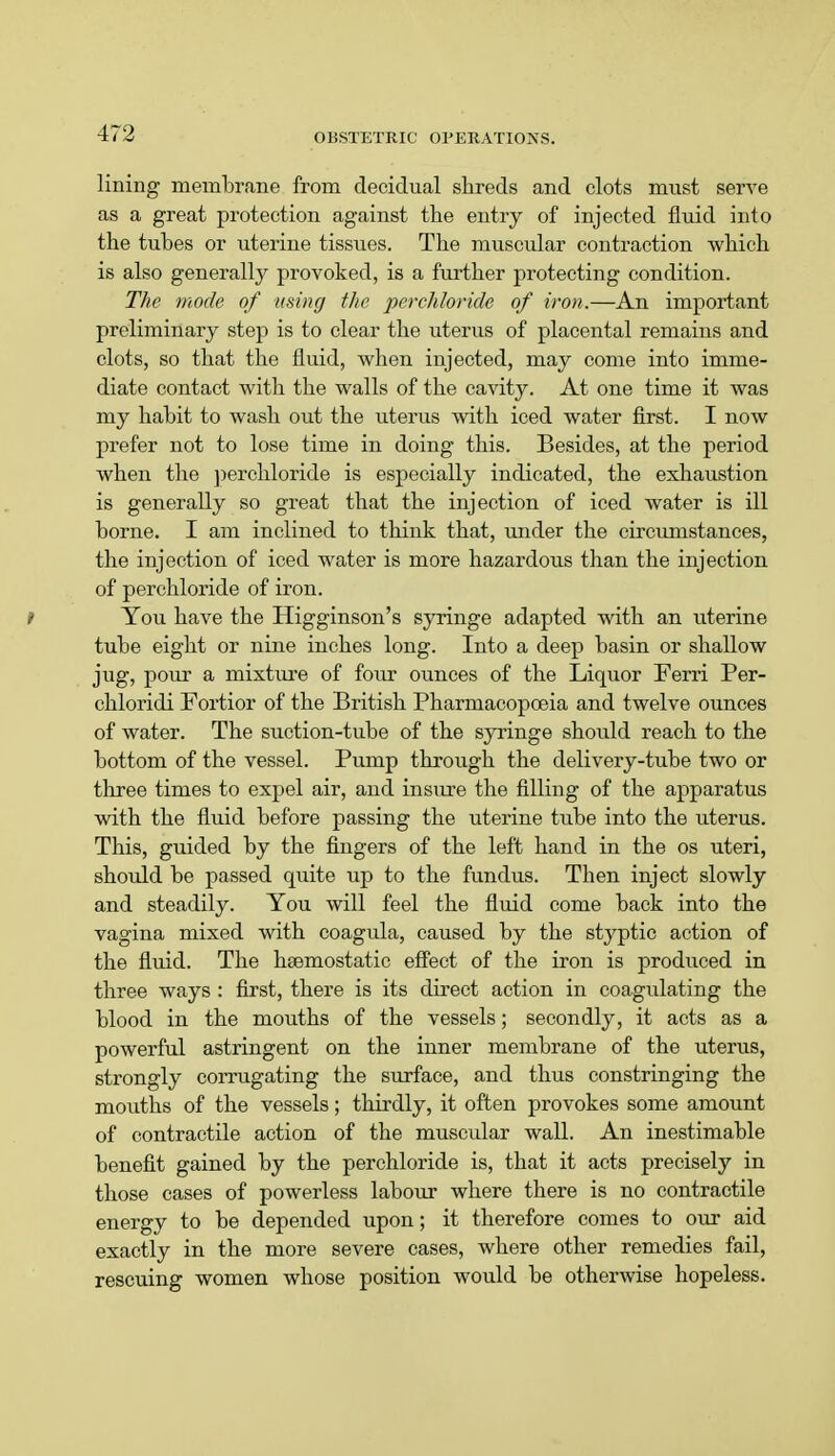 lining membrane from decidual shreds and clots must serve as a great protection against the entry of injected fluid into the tubes or uterine tissues. The muscular contraction which is also generally provoked, is a further protecting condition. The mode of using the perchloride of iron.—An important preliminary step is to clear the uterus of placental remains and clots, so that the fluid, when injected, may come into imme- diate contact with the walls of the cavity. At one time it was my habit to wash out the uterus with iced water first. I now prefer not to lose time in doing this. Besides, at the period when the perchloride is especially indicated, the exhaustion is generally so great that the injection of iced water is ill borne. I am inclined to think that, under the circumstances, the injection of iced water is more hazardous than the injection of perchloride of iron. t You have the Higginson's syringe adapted with an uterine tube eight or nine inches long. Into a deep basin or shallow jug, pour a mixture of four ounces of the Liquor Ferri Per- chloridi Fortior of the British Pharmacopoeia and twelve ounces of water. The suction-tube of the syringe should reach to the bottom of the vessel. Pump through the delivery-tube two or three times to expel air, and insure the filling of the apparatus with the fluid before passing the uterine tube into the uterus. This, guided by the fingers of the left hand in the os uteri, should be passed quite up to the fundus. Then inject slowly and steadily. You will feel the fluid come back into the vagina mixed with coagula, caused by the styptic action of the fluid. The haemostatic effect of the iron is produced in three ways : first, there is its direct action in coagulating the blood in the mouths of the vessels; secondly, it acts as a powerful astringent on the inner membrane of the uterus, strongly corrugating the surface, and thus constringing the mouths of the vessels; thirdly, it often provokes some amount of contractile action of the muscular wall. An inestimable benefit gained by the perchloride is, that it acts precisely in those cases of powerless labour where there is no contractile energy to be depended upon; it therefore comes to our aid exactly in the more severe cases, where other remedies fail, rescuing women whose position would be otherwise hopeless.