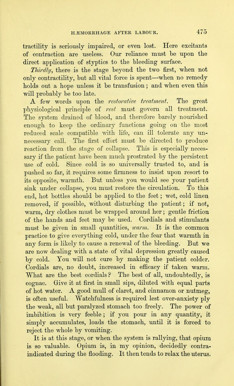 tractility is seriously impaired, or even lost. Here excitants of contraction are useless. Our reliance must be upon the direct application of styptics to the bleeding surface. Thirdly, there is the stage beyond the two first, when not only contractility, but all vital force is spent—when no remedy holds out a hope unless it be transfusion; and when even this will probably be too late. A few words upon the restorative treatment. The great physiological principle of rest must govern all treatment. The system drained of blood, and therefore barely nourished enough to keep the ordinary functions going on the most reduced scale compatible with life, can ill tolerate any un- necessary call. The first effort must be directed to produce reaction from the stage of collapse. This is especially neces- sary if the patient have been much prostrated by the persistent use of cold. Since cold is so universally trusted to, and is pushed so far, it requires some firmness to insist upon resort to its opposite, warmth. But unless you would see your patient sink under collapse, you must restore the circulation. To this end, hot bottles should be applied to the feet; wet, cold linen removed, if possible, without disturbing the patient; if not, warm, dry clothes must be wrapped around her; gentle friction of the hands and feet may be used. Cordials and stimulants must be given in small quantities, warm. It is the common practice to give everything cold, under the fear that warmth in any form is likely to cause a renewal of the bleeding. But we are now dealing with a state of vital depression greatly caused by cold. You will not cure by making the patient colder. Cordials are, no doubt, increased in efficacy if taken warm. What are the best cordials ? The best of all, undoubtedly, is cognac. Give it at first in small sips, diluted with equal parts of hot water. A good mull of claret, and cinnamon or nutmeg, is often useful. Watchfulness is required lest over-anxiety ply the weak, all but paralyzed stomach too freely. The power of imbibition is very feeble ; if you pour in any quantity, it simply accumulates, loads the stomach, until it is forced to reject the whole by vomiting. It is at this stage, or when the system is rallying, that opium is so valuable. Opium is, in my opinion, decidedly contra- indicated during the flooding. It then tends to relax the uterus.