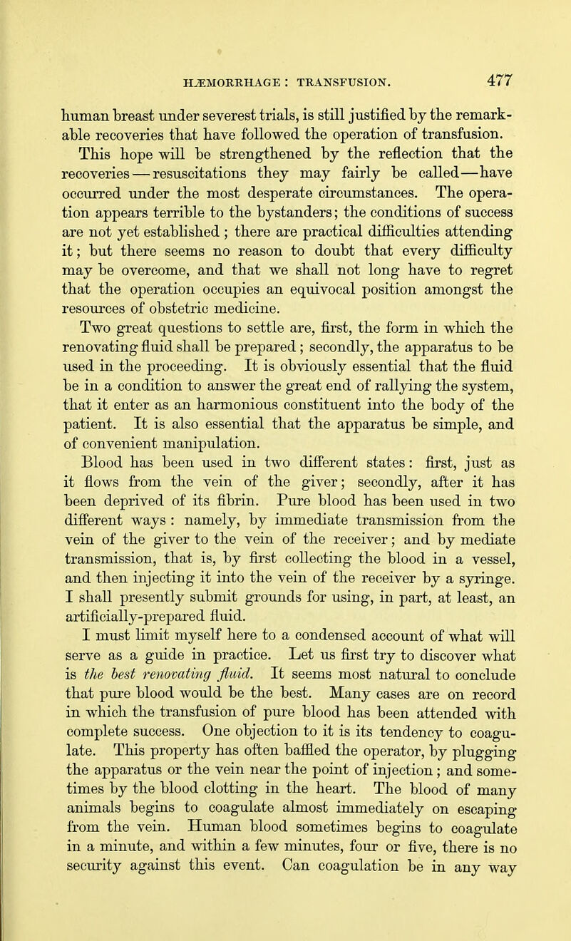 human breast under severest trials, is still justified by the remark- able recoveries that have followed the operation of transfusion. This hope will be strengthened by the reflection that the recoveries — resuscitations they may fairly be called—have occurred under the most desperate circumstances. The opera- tion appears terrible to the bystanders; the conditions of success are not yet established ; there are practical difficulties attending it; but there seems no reason to doubt that every difliculty may be overcome, and that we shall not long have to regret that the operation occupies an equivocal position amongst the resources of obstetric medicine. Two great questions to settle are, first, the form in which the renovating fluid shall be prepared; secondly, the apparatus to be used in the proceeding. It is obviously essential that the fluid be in a condition to answer the great end of rallying the system, that it enter as an harmonious constituent into the body of the patient. It is also essential that the apparatus be simple, and of convenient manipulation. Blood has been used in two different states: first, just as it flows from the vein of the giver; secondly, after it has been deprived of its fibrin. Pure blood has been used in two different ways : namely, by immediate transmission from the vein of the giver to the vein of the receiver; and by mediate transmission, that is, by first collecting the blood in a vessel, and then injecting it into the vein of the receiver by a syringe. I shall presently submit grounds for using, in part, at least, an artificially-prepared fluid. I must limit myself here to a condensed account of what will serve as a guide in practice. Let us first try to discover what is the best renovating fluid. It seems most natural to conclude that pure blood would be the best. Many cases are on record in which the transfusion of pure blood has been attended with complete success. One objection to it is its tendency to coagu- late. This property has often baffled the operator, by plugging the apparatus or the vein near the point of injection ; and some- times by the blood clotting in the heart. The blood of many animals begins to coagulate almost immediately on escaping from the vein. Human blood sometimes begins to coagulate in a minute, and within a few minutes, four or five, there is no security against this event. Can coagulation be in any way