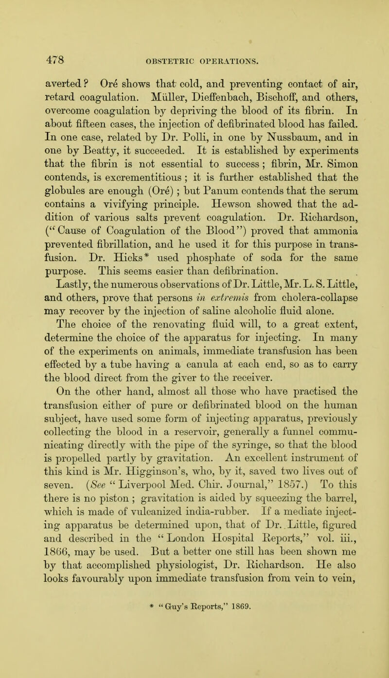 averted ? Ore shows that cold, and preventing contact of air, retard coagulation. Miiller, Dieffenbach, Bischoff, and others, overcome coagulation by depriving the blood of its fibrin. In about fifteen cases, the injection of defibrinated blood has failed. In one case, related by Dr. Polli, in one by Nussbaum, and in one by Beatty, it succeeded. It is established by experiments that the fibrin is not essential to success ; fibrin, Mr. Simon contends, is excrementitious; it is further established that the globules are enough (Ore) ; but Panum contends that the serum contains a vivifying principle. Hewson showed that the ad- dition of various salts prevent coagulation. Dr. Richardson, (Cause of Coagulation of the Blood) proved that ammonia prevented fibrillation, and he used it for this purpose in trans- fusion. Dr. Hicks* used phosphate of soda for the same purpose. This seems easier than defibrination. Lastly, the numerous observations of Dr. Little, Mr. L. S. Little, and others, prove that persons in extremis from cholera-collapse may recover by the injection of saline alcoholic fluid alone. The choice of the renovating fluid will, to a great extent, determine the choice of the apparatus for injecting. In many of the experiments on animals, immediate transfusion has been effected by a tube having a canula at each end, so as to carry the blood direct from the giver to the receiver. On the other hand, almost all those who have practised the transfusion either of pure or defibrinated blood on the human subject, have used some form of injecting apparatus, previously collecting the blood in a reservoir, generally a funnel commu- nicating directly with the pipe of the syringe, so that the blood is propelled partly by gravitation. An excellent instrument of this kind is Mr. Higginson's, who, by it, saved two lives out of seven. (See  Liverpool Med. Chir. Journal, 1857.) To this there is no piston ; gravitation is aided by squeezing the barrel, which is made of vulcanized india-rubber. If a mediate inject- ing apparatus be determined upon, that of Dr.. Little, figured and described in the  London Hospital Reports, vol. iii., 1866, may be used. But a better one still has been shown me by that accomplished physiologist, Dr. Richardson. He also looks favourably upon immediate transfusion from vein to vein, *  Guy's Reports, 1869.