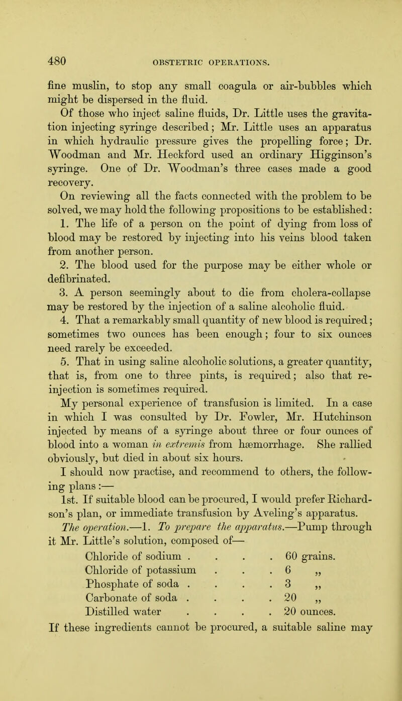 fine muslin, to stop any small coagula or air-bubbles which might be dispersed in the fluid. Of those who inject saline fluids, Dr. Little uses the gravita- tion injecting syringe described; Mr. Little uses an apparatus in which hydraulic pressure gives the propelling force; Dr. Woodman and Mr. Heckford used an ordinary Higginson's syringe. One of Dr. Woodman's three cases made a good recovery. On reviewing all the facts connected with the problem to be solved, we may hold the following propositions to be established: 1. The life of a person on the point of dying from loss of blood may be restored by injecting into his veins blood taken from another person. 2. The blood used for the purpose may be either whole or defibrinated. 3. A person seemingly about to die from cholera-collapse may be restored by the injection of a saline alcoholic fluid. 4. That a remarkably small quantity of new blood is required; sometimes two ounces has been enough; four to six ounces need rarely be exceeded. 5. That in using saline alcoholic solutions, a greater quantity, that is, from one to three pints, is required; also that re- injection is sometimes required. My personal experience of transfusion is limited. In a case in which I was consulted by Dr. Fowler, Mr. Hutchinson injected by means of a syringe about three or four ounces of blood into a woman in extremis from haemorrhage. She rallied obviously, but died iu about six hours. I should now practise, and recommend to others, the follow- ing plans:— 1st. If suitable blood can be procured, I would prefer Richard- son's plan, or immediate transfusion by Aveling's apparatus. The operation.—1. To prepare the apparatus.—Pump through it Mr. Little's solution, composed of— Chloride of sodium . . . .60 grains. Chloride of potassium Phosphate of soda . Carbonate of soda . Distilled water 6 „ 3 20 „ 20 ounces. If these ingredients caunot be procured, a suitable saline may