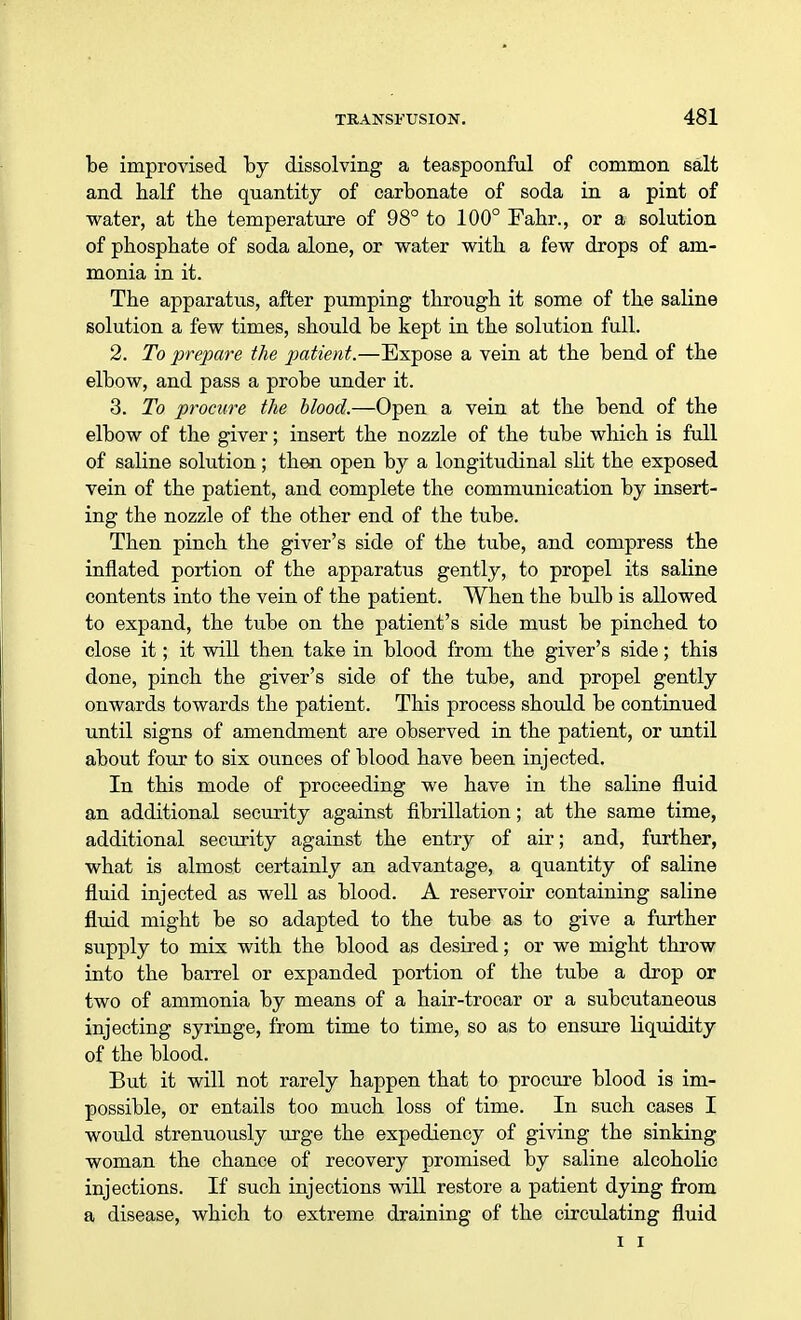 be improvised by dissolving a teaspoonful of common salt and half the quantity of carbonate of soda in a pint of water, at the temperature of 98° to 100° Fahr., or a solution of phosphate of soda alone, or water with a few drops of am- monia in it. The apparatus, after pumping through it some of the saline solution a few times, should be kept in the solution full. 2. To prepare the patient.—Expose a vein at the bend of the elbow, and pass a probe under it. 3. To procure the blood.—Open a vein at the bend of the elbow of the giver; insert the nozzle of the tube which is full of saline solution; then open by a longitudinal slit the exposed vein of the patient, and complete the communication by insert- ing the nozzle of the other end of the tube. Then pinch the giver's side of the tube, and compress the inflated portion of the apparatus gently, to propel its saline contents into the vein of the patient. When the bulb is allowed to expand, the tube on the patient's side must be pinched to close it; it will then take in blood from the giver's side; this done, pinch the giver's side of the tube, and propel gently onwards towards the patient. This process should be continued until signs of amendment are observed in the patient, or until about four to six ounces of blood have been injected. In this mode of proceeding we have in the saline fluid an additional security against fibrillation; at the same time, additional security against the entry of air; and, further, what is almost certainly an advantage, a quantity of saline fluid injected as well as blood. A reservoir containing saline fluid might be so adapted to the tube as to give a further supply to mix with the blood as desired; or we might throw into the barrel or expanded portion of the tube a drop or two of ammonia by means of a hair-trocar or a subcutaneous injecting syringe, from time to time, so as to ensure Liquidity of the blood. But it will not rarely happen that to procure blood is im- possible, or entails too much loss of time. In such cases I would strenuously urge the expediency of giving the sinking woman the chance of recovery promised by saline alcoholic injections. If such injections will restore a patient dying from a disease, which to extreme draining of the circulating fluid i i