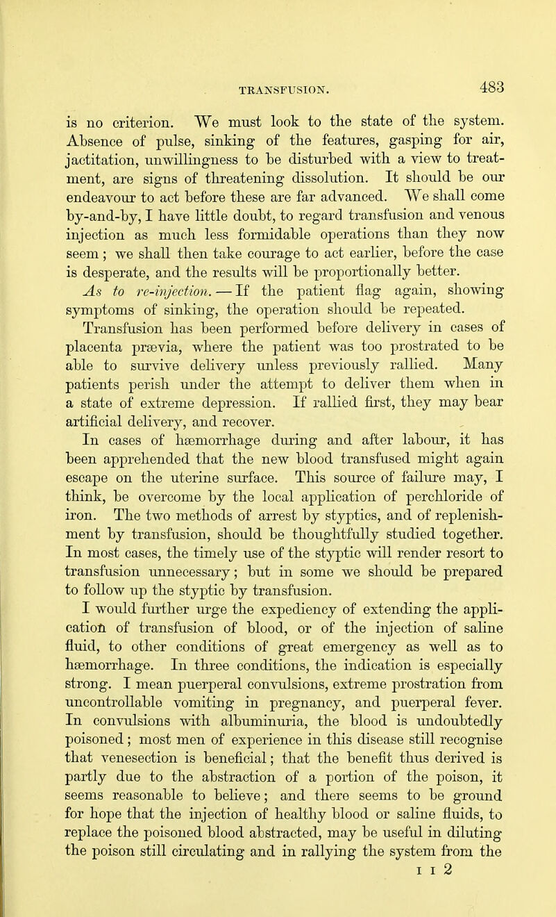 is no criterion. We must look to the state of the system. Absence of pulse, sinking of the features, gasping for air, jactitation, unwillingness to he disturbed with a view to treat- ment, are signs of threatening dissolution. It should be our endeavour to act before these are far advanced. We shall come by-and-by, I have little doubt, to regard transfusion and venous injection as much less formidable operations than they now seem ; we shall then take courage to act earlier, before the case is desperate, and the results will be proportionally better. As to re-injection. — If the patient flag again, showing symptoms of sinking, the operation should be repeated. Transfusion has been performed before delivery in cases of placenta prsevia, where the patient was too prostrated to be able to survive delivery unless previously rallied. Many patients perish under the attempt to deliver them when in a state of extreme depression. If rallied first, they may bear artificial delivery, and recover. In cases of haemorrhage during and after labour, it has been apprehended that the new blood transfused might again escape on the uterine surface. This source of failure may, I think, be overcome by the local application of perchloride of iron. The two methods of arrest by styptics, and of replenish- ment by transfusion, should be thoughtfully studied together. In most cases, the timely use of the styptic will render resort to transfusion unnecessary; but in some we should be prepared to follow up the styptic by transfusion. I would further urge the expediency of extending the appli- cation of transfusion of blood, or of the injection of saline fluid, to other conditions of great emergency as well as to haemorrhage. In three conditions, the indication is especially strong. I mean puerperal convulsions, extreme prostration from uncontrollable vomiting in pregnancy, and puerperal fever. In convulsions with albuminuria, the blood is undoubtedly poisoned; most men of experience in this disease still recognise that venesection is beneficial; that the benefit thus derived is partly due to the abstraction of a portion of the poison, it seems reasonable to believe; and there seems to be ground for hope that the injection of healthy blood or saline fluids, to replace the poisoned blood abstracted, may be useful in diluting the poison still circulating and in rallying the system from the i i 2