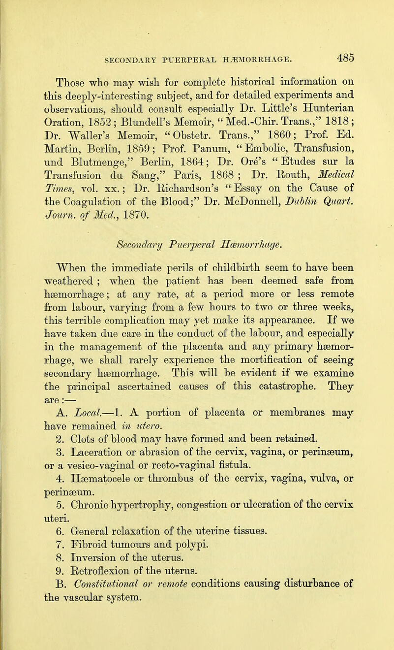 Those who may wish for complete historical information on this deeply-interesting subject, and for detailed experiments and observations, should consult especially Dr. Little's Hunterian Oration, 1852 ; Blundell's Memoir,  Med.-Chir. Trans., 1818 ; Dr. Waller's Memoir,  Obstetr. Trans., 1860; Prof. Ed. Martin, Berlin, 1859; Prof. Panum,  Embolie, Transfusion, und Blutmenge, Berlin, 1864; Dr. Ore's  Etudes sur la Transfusion du Sang, Paris, 1868 ; Dr. Eouth, Medical Times, vol. xx.; Dr. Richardson's  Essay on the Cause of the Coagulation of the Blood; Dr. McDonnell, Dublin Quart. Joum. of Med., 1870. Secondary Puerperal Haemorrhage. When the immediate perils of childbirth seem to have been weathered ; when the patient has been deemed safe from haemorrhage; at any rate, at a period more or less remote from labour, varying from a few hours to two or three weeks, this terrible complication may yet make its appearance. If we have taken due care in the conduct of the labour, and especially in the management of the placenta and any primary haemor- rhage, we shall rarely experience the mortification of seeing secondary haemorrhage. This will be evident if we examine the principal ascertained causes of this catastrophe. They are:— A. Local.—1. A portion of placenta or membranes may have remained in utero. 2. Clots of blood may have formed and been retained. 3. Laceration or abrasion of the cervix, vagina, or perinaeum, or a vesico-vaginal or recto-vaginal fistula. 4. Haematocele or thrombus of the cervix, vagina, vulva, or perinaeum. 5. Chronic hypertrophy, congestion or ulceration of the cervix uteri. 6. Greneral relaxation of the uterine tissues. 7. Fibroid tumours and polypi. 8. Inversion of the uterus. 9. Retroflexion of the uterus. B. Constitutional or remote conditions causing disturbance of the vascular system.