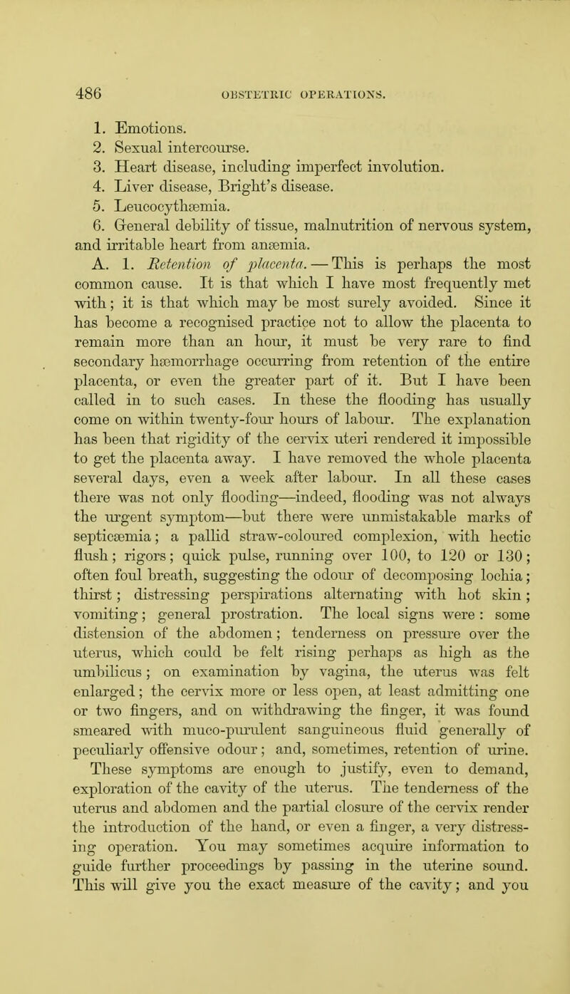 1. Emotions. 2. Sexual intercourse. 3. Heart disease, including imperfect involution. 4. Liver disease, Bright's disease. 5. Leucocytheemia. 6. General debility of tissue, malnutrition of nervous system, and irritable heart from anaemia. A. 1. Retention of placenta. — This is perhaps the most common cause. It is that which I have most frequently met with; it is that which may be most surely avoided. Since it has become a recognised practice not to allow the placenta to remain more than an hour, it must be very rare to find secondary haemorrhage occurring from retention of the entire placenta, or even the greater part of it. But I have been called in to such cases. In these the flooding has usually come on within twenty-four hours of labour. The explanation has been that rigidity of the cervix uteri rendered it impossible to get the placenta away. I have removed the whole placenta several days, even a week after labour. In all these cases there was not only flooding—indeed, flooding was not always the urgent symptom—but there were unmistakable marks of septicaemia; a pallid straw-coloured complexion, with hectic flush; rigors; quick pulse, running over 100, to 120 or 130; often foul breath, suggesting the odour of decomposing lochia; thirst; distressing perspirations alternating with hot skin; vomiting; general prostration. The local signs were : some distension of the abdomen; tenderness on pressure over the uterus, which could be felt rising perhaps as high as the umbilicus; on examination by vagina, the uterus was felt enlarged; the cervix more or less open, at least admitting one or two fingers, and on withdrawing the finger, it was found smeared with muco-purulent sanguineous fluid generally of peculiarly offensive odour; and, sometimes, retention of urine. These symptoms are enough to justify, even to demand, exploration of the cavity of the uterus. The tenderness of the uterus and abdomen and the partial closure of the cervix render the introduction of the hand, or even a finger, a very distress- ing operation. You may sometimes acquire information to guide further proceedings by passing in the uterine sound. This will give you the exact measure of the cavity; and you