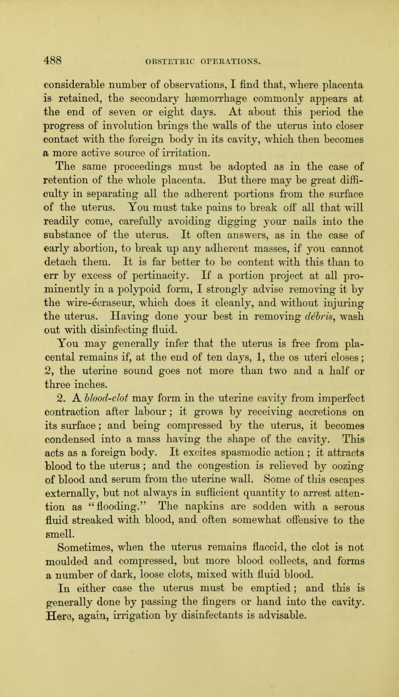 considerable number of observations, I find that, where placenta is retained, the secondary haemorrhage commonly appears at the end of seven or eight days. At about this period the progress of involution brings the walls of the uterus into closer contact with the foreign body in its cavity, which then becomes a more active source of irritation. The same proceedings must be adopted as in the case of retention of the whole placenta. But there may be great diffi- culty in separating all the adherent portions from the surface of the uterus. You must take pains to break off all that will readily come, carefully avoiding digging your nails into the substance of the uterus. It often answers, as in the case of early abortion, to break up any adherent masses, if you cannot detach them. It is far better to be content with this than to err by excess of pertinacity. If a portion project at all pro- minently in a polypoid form, I strongly advise removing it by the wire-ecraseur, which does it cleanly, and without injuring the uterus. Having done your best in removing debris, wash out with disinfecting fluid. You may generally infer that the uterus is free from pla- cental remains if, at the end of ten days, 1, the os uteri closes; 2, the uterine sound goes not more than two and a half or three inches. 2. A blood-clot may form in the uterine cavity from imperfect contraction after labour; it grows by receiving accretions on its surface; and being compressed by the uterus, it becomes condensed into a mass having the shape of the cavity. This acts as a foreign body. It excites spasmodic action ; it attracts blood to the uterus ; and the congestion is relieved by oozing of blood and serum from the uterine wall. Some of this escapes externally, but not always in sufficient quantity to arrest atten- tion as flooding. The napkins are sodden with a serous fluid streaked with blood, and often somewhat offensive to the smell. Sometimes, when the uterus remains flaccid, the clot is not moulded and compressed, but more blood collects, and forms a number of dark, loose clots, mixed with fluid blood. In either case the uterus must be emptied; and this is generally done by passing the fingers or hand into the cavity. Here, again, irrigation by disinfectants is advisable.