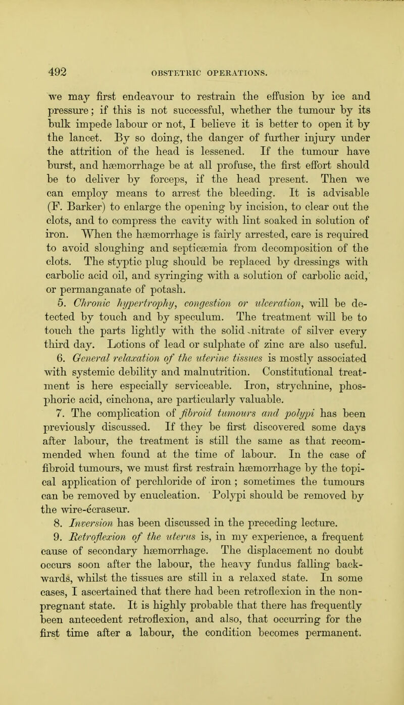 we may first endeavour to restrain the effusion by ice and pressure; if this is not successful, whether the tumour by its bulk impede labour or not, I believe it is better to open it by the lancet. By so doing, the danger of further injury under the attrition of the head is lessened. If the tumour have burst, and haemorrhage be at all profuse, the first effort should be to deliver by forceps, if the head present. Then we can employ means to arrest the bleeding. It is advisable (F. Barker) to enlarge the opening by incision, to clear out the clots, and to compress the cavity with lint soaked in solution of iron. When the haemorrhage is fairly arrested, care is required to avoid sloughing and septicaemia from decomposition of the clots. The styptic plug should be replaced by dressings with carbolic acid oil, and syringing with a solution of carbolic acid, or permanganate of potash. 5. Chronic hypertrophy, congestion or ulceration, will be de- tected by touch and by speculum. The treatment will be to touch the parts lightly with the solid -nitrate of silver every third day. Lotions of lead or sulphate of zinc are also usefid. 6. General relaxation of the uterine tissues is mostly associated with systemic debility and malnutrition. Constitutional treat- ment is here especially serviceable. Iron, strychnine, phos- phoric acid, cinchona, are particularly valuable. 7. The complication of fibroid tumours and polypi has been previously discussed. If they be first discovered some days after labour, the treatment is still the same as that recom- mended when found at the time of labour. In the case of fibroid tumours, we must first restrain haemorrhage by the topi- cal application of perchloride of iron ; sometimes the tumours can be removed by enucleation. Polypi should be removed by the wire-ecraseur. 8. Inversion has been discussed in the preceding lecture. 9. Retroflexion of the uterus is, in my experience, a frequent cause of secondary haemorrhage. The displacement no doubt occurs soon after the labour, the heavy fundus falling back- wards, whilst the tissues are still in a relaxed state. In some cases, I ascertained that there had been retroflexion in the non- pregnant state. It is highly probable that there has frequently been antecedent retroflexion, and also, that occurring for the first time after a labour, the condition becomes permanent.