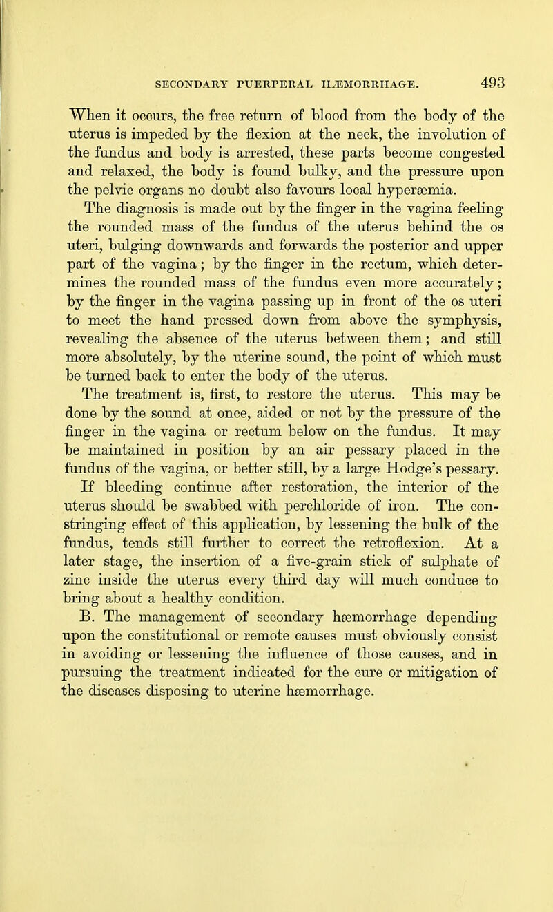 When it occurs, the free return of blood from the body of the uterus is impeded by the flexion at the neck, the involution of the fundus and body is arrested, these parts become congested and relaxed, the body is found bulky, and the pressure upon the pelvic organs no doubt also favours local hypereemia. The diagnosis is made out by the finger in the vagina feeling the rounded mass of the fundus of the uterus behind the os uteri, bulging downwards and forwards the posterior and upper part of the vagina; by the finger in the rectum, which deter- mines the rounded mass of the fundus even more accurately; by the finger in the vagina passing up in front of the os uteri to meet the hand pressed down from above the symphysis, revealing the absence of the uterus between them; and still more absolutely, by the uterine sound, the point of which must be turned back to enter the body of the uterus. The treatment is, first, to restore the uterus. This may be done by the sound at once, aided or not by the pressure of the finger in the vagina or rectum below on the fundus. It may be maintained in position by an air pessary placed in the fundus of the vagina, or better still, by a large Hodge's pessary. If bleeding continue after restoration, the interior of the uterus should be swabbed with perchloride of iron. The con- stringing effect of this application, by lessening the bulk of the fundus, tends still further to correct the retroflexion. At a later stage, the insertion of a five-grain stick of sulphate of zinc inside the uterus every third day will much conduce to bring about a healthy condition. B. The management of secondary haemorrhage depending upon the constitutional or remote causes must obviously consist in avoiding or lessening the influence of those causes, and in pursuing the treatment indicated for the cure or mitigation of the diseases disposing to uterine haemorrhage.