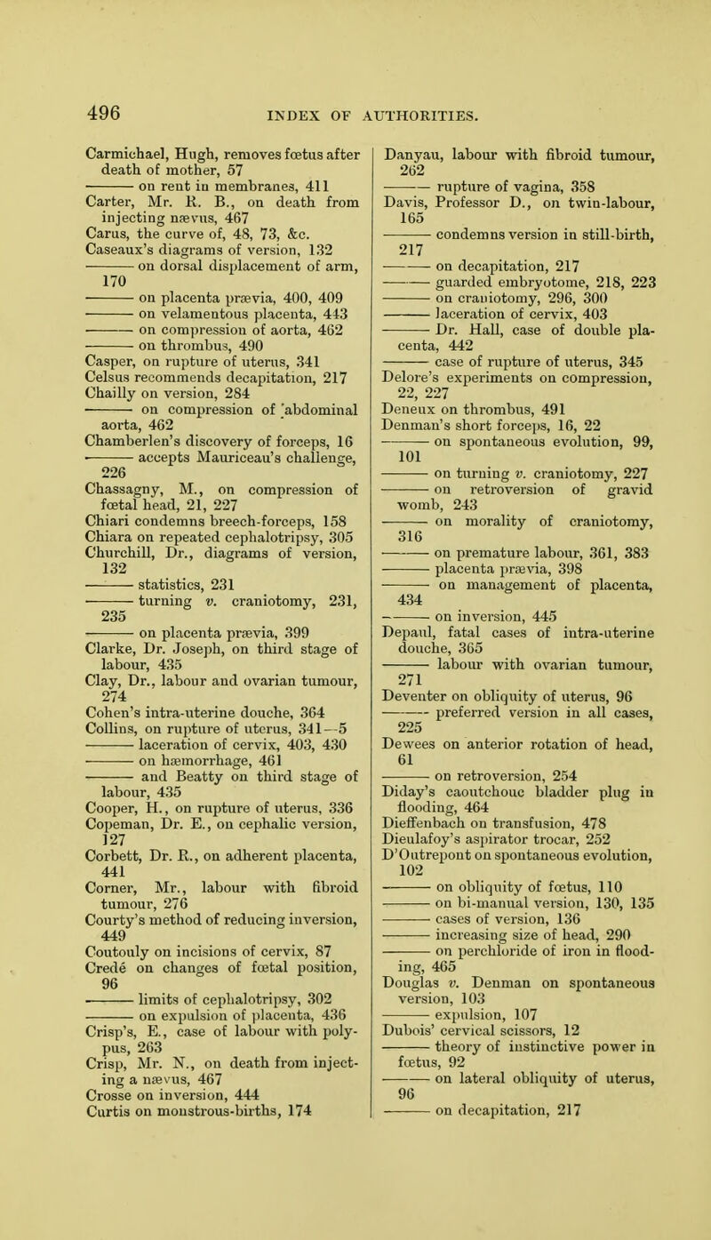 Carmichae], Hugh, removes foetus after death of mother, 57 on reut iu membranes, 411 Carter, Mr. R. B., on death from injecting naevus, 467 Carus, the curve of, 48, 73, &c. Caseaux's diagrams of version, 132 on dorsal displacement of arm, 170 on placenta prcevia, 400, 409 on velamentous placenta, 443 on compression of aorta, 462 ou thrombus, 490 Casper, on rupture of uterus, 341 Celsus recommends decapitation, 217 Chailly on version, 284 on compression of 'abdominal aorta, 462 Chamberlen's discovery of forceps, 16 ■ accepts Mauriceau's challenge, 226 Chassagny, M., on compression of foetal head, 21, 227 Chiari condemns breech-forceps, 158 Chiara on repeated cephalotripsy, 305 Churchill, Dr., diagrams of version, 132 — statistics, 231 turning v. craniotomy, 231, 235 on placenta pnevia, 399 Clarke, Dr. Joseph, on third stage of labour, 435 Clay, Dr.. labour and ovarian tumour, 274 Cohen's intra-uterine douche, 364 Collins, on rupture of uterus, 341—5 • laceration of cervix, 403, 430 ■ ■ on haemorrhage, 461 and Beatty on third stage of labour, 435 Cooper, H., on rupture of uterus, 336 Copeman, Dr. E., on cephalic version, 127 Corbett, Dr. R., on adherent placenta, 441 Corner, Mr., labour with fibroid tumour, 276 Courty's method of reducing inversion, 449 Coutouly on incisions of cervix, 87 Crede on changes of foetal position, 96 ■ limits of cephalotripsy, 302 on expulsion of placenta, 436 Crisp's, E., case of labour with poly- pus, 263 Crisp, Mr. N., on death from inject- ing a nsevus, 467 Crosse on inversion, 444 Curtis on monstrous-births, 174 Danyau, labour with fibroid tumour, 262 rupture of vagina, 358 Davis, Professor D., on twin-labour, 165 condemns version in still-birth, 217 on decapitation, 217 guarded embryotome, 218, 223 on craniotomy, 296, 300 laceration of cervix, 403 Dr. Hall, case of double pla- centa, 442 case of rupture of uterus, 345 Delore's experiments on compression, 22, 227 Deneux on thrombus, 491 Denman's short forceps, 16, 22 on spontaneous evolution, 99, 101 ou turning v. craniotomy, 227 on retroversion of gravid womb, 243 on morality of craniotomy, 316 • on premature labour, 361, 383 placenta praivia, 398 on management of placenta, 434 ■ on inversion, 445 Depaul, fatal cases of intra-uterine douche, 365 labour with ovarian tumour, 271 Deventer on obliquity of uterus, 96 preferred version in all cases, 225 Dewees on anterior rotation of head, 61 on retroversion, 254 Diday's caoutchouc bladder plug in flooding, 464 Dieffenbach on transfusion, 478 Dieulafoy's aspirator trocar, 252 D'Outrepont on spontaneous evolution, 102 on obliquity of foetus, 110 on bi-manual version, 130, 135 cases of version, 136 increasing size of head, 290 on perchloride of iron in flood- ing, 465 Douglas v. Denman on spontaneous version, 103 expulsion, 107 Dubois' cervical scissors, 12 theory of instinctive power in foetus, 92 on lateral obliquity of uterus, 96 on decapitation, 217