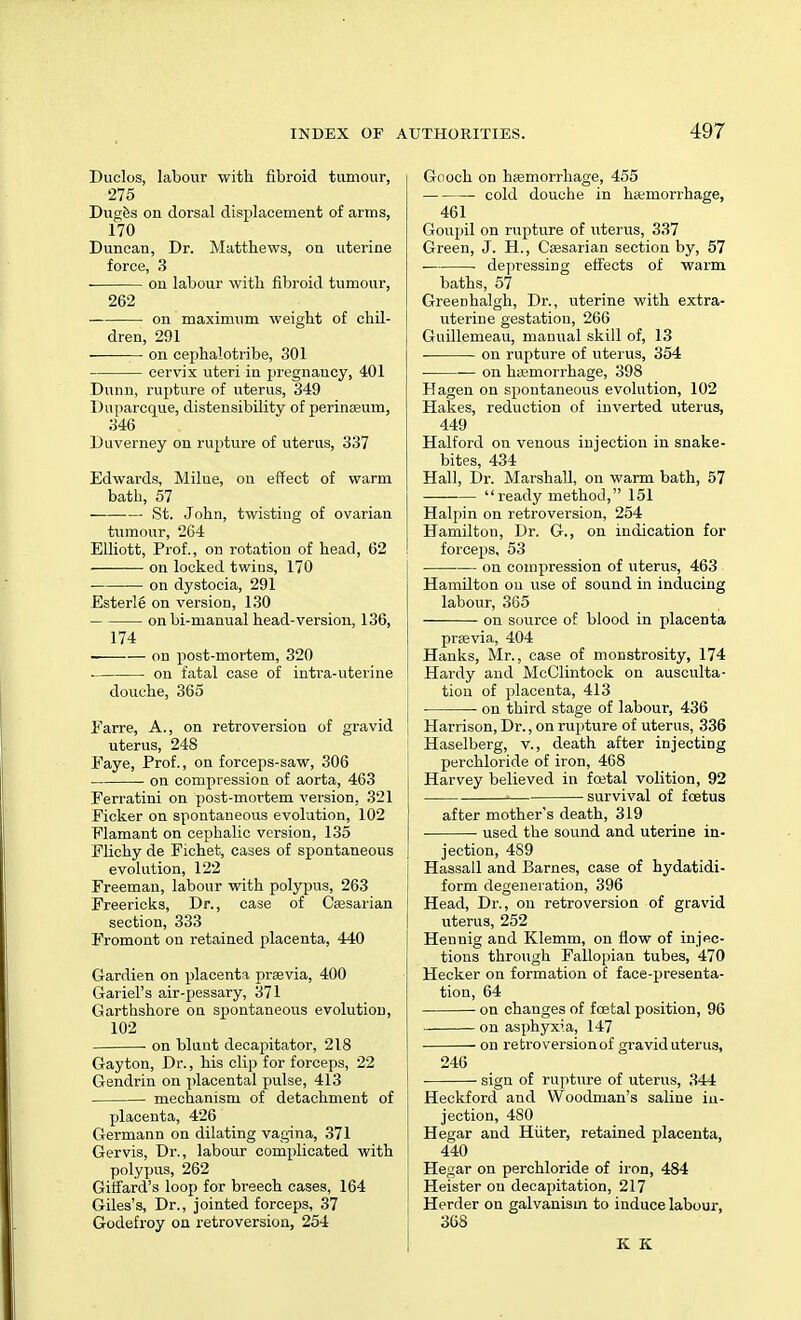 Duclos, labour with fibroid tumour, 275 Duges on dorsal displacement of arms, 170 Duncan, Dr. Matthews, on uterine force, 3 on labour with fibroid tumour, 262 on maximum weight of chil- dren, 291 on cephalotribe, 301 cervix uteri in pregnancy, 401 Dunn, rupture of uterus, 349 Duparcque, distensibility of perinaeum, 346 Duverney on rupture of uterus, 337 Edwards, Milue, on effect of warm bath, 57 ■ St. John, twisting of ovarian tumour, 264 Elliott, Prof., on rotation of head, 62 on locked twins, 170 on dystocia, 291 Esterlg on version, 130 onbi-manual head-version, 136, 174 ——■— on post-mortem, 320 . on fatal case of intra-uterine douche, 365 Earre, A., on retroversion of gravid I uterus, 248 Faye, Prof., on forceps-saw, 306 on compression of aorta, 463 Ferratini on post-mortem version, 321 Eicker on spontaneous evolution, 102 Flamant on cephalic version, 135 Elichy de Fichet, cases of spontaneous evolution, 122 Freeman, labour with polypus, 263 Freericks, Dr., case of Caesarian section, 333 Fromont on retained placenta, 440 Gardien on placenta praevia, 400 Gariel's air-pessary, 371 Garthshore on spontaneous evolution, 102 • on blunt decapitator, 218 Gay ton, Dr., his clip for forceps, 22 Gendrin on placental pulse, 413 mechanism of detachment of placenta, 426 Germann on dilating vagina, 371 Gervis, Dr., labour complicated with polypus, 262 Giffard's loop for breech cases, 164 Giles's, Dr., jointed forceps, 37 Godefroy on retroversion, 254 Gooch on haemorrhage, 455 cold douche in haemorrhage, 461 Goupil on rupture of uterus, 337 Green, J. H., Caesarian section by, 57 • depressing effects of warm baths, 57 Greenhalgh, Dr., uterine with extra- uterine gestation, 266 Guillemeau, manual skill of, 13 on rupture of uterus, 354 on haemorrhage, 398 Hagen on spontaneous evolution, 102 Hakes, reduction of inverted uterus, 449 Halford on venous injection in snake- bites, 434 Hall, Dr. Marshall, on warm bath, 57  ready method, 151 Halpin on retroversion, 254 Hamilton, Dr. G., on indication for forceps, 53 on compression of uterus, 463 Hamilton on use of sound in inducing labour, 365 on source of blood in placenta praevia, 404 Hanks, Mr., case of monstrosity, 174 Hardy and McClintock on ausculta- tion of placenta, 413 on third stage of labour, 436 Harrison, Dr., on rupture of uterus, 336 Haselberg, v., death after injecting perchloride of iron, 468 Harvey believed in foetal volition, 92 ■ survival of foetus after mother's death, 319 used the sound and uterine in- jection, 489 Hassall and Barnes, case of hydatidi- form degeneration, 396 Head, Dr., on retroversion of gravid uterus, 252 Hennig and Klemm, on flow of injec- tions through Fallopian tubes, 470 Hecker on formation of face-presenta- tion, 64 on changes of foetal position, 96 on asphyxia, 147 on retroversionof gravid uterus, 246 sign of rupture of uterus, 344 Heckford and Woodman's saline in- jection, 480 Hegar and Hiiter, retained placenta, 440 Hegar on perchloride of iron, 484 Heister on decapitation, 217 Herder on galvanism to induce labour, 368 K K