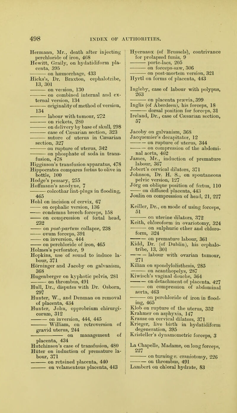 Hermann, Mr., death after injecting perchloriile of iron, 408 Hewitt, Graily, on hydatidiform pla- centa, 395 on haemorrhage, 433 Hicks's, Dr. Braxton, omphalotribe, 13, 301 on version, 130 on combined internal and ex- ternal version, 134 ■ originality of method of version, 134 ■ labour with tumour, 272 — on rickets, 280 ■ on delivery by base of skull, 298 case of Caesarian section, 323 suture of uterus in Caesarian section, 327 ou rupture of uterus, 342 on phosphate of soda in trans- fusion, 478 Higginson's transfusion apparatus, 478 Hippocrates compares foetus to olive in bottle, 100 Hodge's pessary, 255 Hoffmann's anodyne, 7 colcothar lint-plugs in flooding, 465 Hohl on incision of cervix, 67 on cephalic version, 136 condemns breech-forceps, 158 on compression of foetal head, 232 on post-partvnt collapse, 238 ovum forceps, 391 on inversion, 444 on perchloride of iron, 465 Holmes's perforator, 9 Hopkins, use of sound to induce la- bour, 371 Horninger and Jacoby on galvanism, 368 Hugenberger on kyphotic pelvis, 281 on thrombus, 491 Hull, Dr., disputes with Dr. Osborn, 297 Hunter, W., and Denman on removal of placenta, 434 Hunter, John, opprobrium chirurgi- corum, 312 on inversion, 444, 445 William, on retroversion of gravid uterus, 244 on management of placenta, 434 Hutchinson's case of transfusion, 480 Hiiter on induction of premature la- bour, 371 on retained placenta, 440 on velamentous placenta, 443 Hyeroaux (of Brussels), contrivance for prolapsed funis, 9 porte-lacs, 205 on forceps-saw, 306 on post-mortem version, 321 Hyrtl on forms of placenta, 443 Iugleby, case of labour with polypus, 263 on placenta praevia,399 Inglis (of Aberdeen), his forceps, 18 dorsal position for forceps, 31 Ireland, Dr., case of Caesarian section, 57 Jacoby on galvanism, 368 Jacquemier's decapitator, 12 on rupture of uterus, 344 on compression of the abdomi- nal aorta, 462 James, Mr., induction of premature labour, 367 Jobert's cervical dilators, 371 Johnson, Dr. H. S., on spontaneous pelvic version, 127 Jorg on oblique position of fretus, 110 on diffused placenta, 443 Joulin on compression of head, 21, 227 Keiller, Dr., on mode of using forceps, 51 on uterine dilators, 372 Keith, chloroform in ovariotomy, 324 ■ on sulphuric ether and chloro- form, 324 on premature labour, 361 Kidd, Dr. (of Dublin), his cephalo- tribe, 13, 301 labour with ovarian tumour, 271 Kilian on spondylolisthesis, 285 on acanthopelys, 287 Kiwisch's vaginal douche, 364 on detachment of placenta. 427 on compression of abdominal aorta, 463 on perchloride of iron in flood- ing, 465 Klob on rupture of the uterus, 352 Krahmer on asphyxia, 147 Krause on cervical dilators, 371 Krieger, live birth in hydatidiform degeneration, 395 Kristeller's dynamometric forceps, 3 La Chapelle, Madame, on long forceps, on turning?;, craniotomy, 226 ou thrombus, 491 Lambert on chloral hydrate, 83