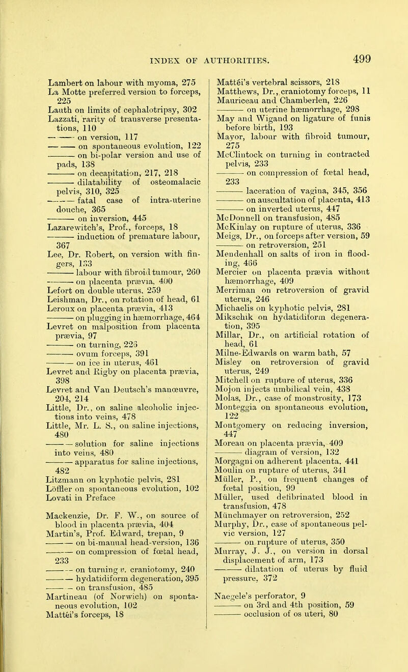 Lambert on labour with myoma, 275 La Motte preferred versiou to forceps, 225 Lauth on limits of eephalotripsy, 302 Lazzati, rarity of transverse presenta- tions, 110 on versiou, 117 ou spontaneous evolution, 122 on bi-polar version and use of pads, 138 on decapitation, 217, 218 dilatability of osteomalacic pelvis, 310, 325 fatal case of intra-uterine douche, 365 on inversion, 445 Lazarewitch's, Prof., forceps, 18 ■ induction of premature labour, 367 Lee, Dr. Robert, on version with fin- gers, 133 labour with fibroid tumour, 260 ou placenta prasvia, 400 Lefort on double uterus. 259 Leishman, Dr., on rotation of head, 61 Leroux ou placenta praevia, 413 on plugging in haemorrhage, 464 Levret on malposition from placenta prasvia, 97 on turning, 225 — ovum forceps, 391 ou ice in uterus, 461 Levret and Piigby on placenta praevia, 398 Levret and Van Deutsch's manoeuvre, 204, 214 Little, Dr., on saline alcoholic injec- tions into veins, 478 Little, Mr. L. S., on saline injections, 480 solution for saline injections into veins, 480 apparatus for saline injections, 482 Litzmann on kyphotic pelvis, 281 Loffler on spontaneous evolution, 102 Lovati in Preface Mackenzie, Dr. F. W., on source of blood in placenta praevia, 404 Martin's, Prof. Edward, trepan, 9 on bi-mauual head-version, 136 on compression of foetal head, 233 on turning v. craniotomy, 240 hydatidiform degeneration, 395 on transfusion, 485 Martineau (of Norwich) on sponta- neous evolution, 102 Mattel's forceps, 18 Matt6i's vertebral scissors, 218 Matthews, Dr., craniotomy forceps, 11 Mauriceau and Chamberlen, 226 on uterine haemori'hage, 298 May and Wigand on ligature of funis before birth, 193 Mayor, labour with fibroid tumour, 275 McClintock on turning in contracted pelvis, 233 on compression of foetal head, 233 laceration of vagina, 345, 356 on auscultation of placenta, 413 on inverted uterus, 447 McDonnell on transfusion, 485 McKiulay on rupture of uterus, 336 Meigs, Dr., on forceps after version, 59 on retroversion, 251 Meudenhall on salts of iron in flood- ing, 466 Mercier ou placenta prajvia without haemorrhage, 409 Merriman on retroversion of gravid uterus, 246 Michaelis on kyphotic pelvis, 281 Mikschik on hydatidiform degenera- tion, 395 Millar, Dr., on artificial rotation of head, 61 Milne-Edwards on warm bath, 57 Misley on retroversion of gravid uterus, 249 Mitchell on rupture of uterus, 336 Mojon injects umbilical vein, 438 Molas, Dr., case of monstrosity, 173 Monteggia on spontaneous evolution, 122 Montgomery on reducing inversion, 447 Moreau on placenta prasvia, 409 diagram of version, 132 Morgagni ou adherent placenta. 441 Moulin on rupture of uterus, 341 Muller, P., on frequent changes of foetal position, 99 Muller, used defibrinated blood in transfusion, 478 Munchmayer on retroversion, 252 Murphy, Dr., case of spontaneous pel- vic version, 127 on rupture of uterus, 350 Murray, J. J., on version in dorsal displacement of arm, 173 dilatation of uterus by fluid pressure, 372 Naegele's perforator, 9 on 3rd and 4th position, 59 occlusion of os uteri, 80