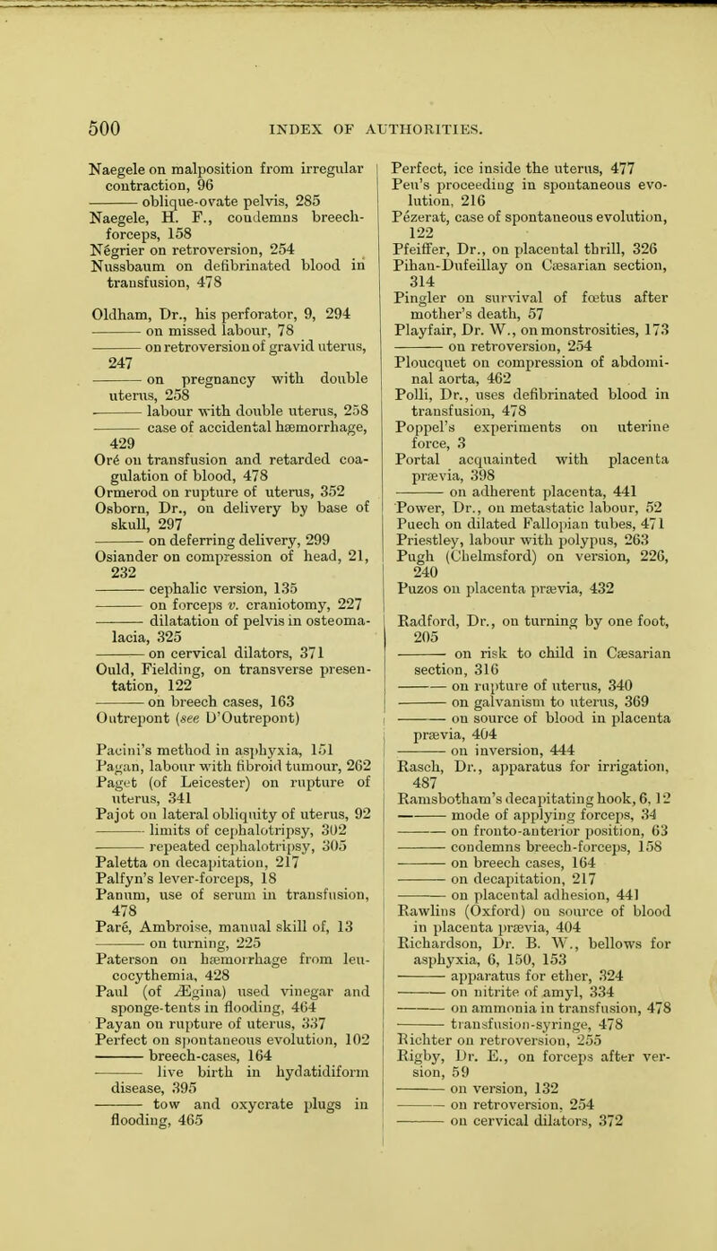 Naegele on malposition from irregular contraction, 96 oblique-ovate pelvis, 285 Naegele, H. F., coudemns breech- forceps, 158 Negrier on retroversion, 254 Nussbaum on defibrinated blood in transfusion, 478 Oldham, Dr., his perforator, 9, 294 on missed labour, 78 on retroversion of gravid uterus, 247 on pregnancy with double uterus, 258 labour with double uterus, 258 case of accidental haemorrhage, 429 Ore' on transfusion and retarded coa- gulation of blood, 478 Ormerod on rupture of uterus, 352 Osborn, Dr., on delivery by base of skull, 297 on deferring delivery, 299 Osiander on compression of head, 21, 232 cephalic version, 135 on forceps v. craniotomy, 227 dilatation of pelvis in osteoma- lacia, 325 on cervical dilators, 371 Ould, Fielding, on transverse presen- tation, 122 on breech cases, 163 Outrepont (see U'Outrepont) Pacini's method in asphyxia, 151 Pagan, labour with fibroid tumour, 262 Paget (of Leicester) on rupture of uterus, 341 Pajot on lateral obliquity of uterus, 92 limits of cephalotripsy, 302 repeated cephalotripsy, 305 Paletta on decapitation, 217 Palfyn's lever-forceps, 18 Panum, use of serum in transfusion, 478 Pare, Ambroise, manual skill of, 13 on turning, 225 Paterson on haemorrhage from leu- cocythemia, 428 Paul (of ^Egina) used vinegar and sponge-tents in flooding, 464 Payan on rupture of uterus, 337 Perfect on spontaneous evolution, 102 breech-cases, 164 ■ live birth in hydatidiform disease, 395 tow and oxycrate plugs in flooding, 465 Perfect, ice inside the uterus, 477 Pen's proceeding in spontaneous evo- lution, 216 Pezerat, case of spontaneous evolution, 122 Pfeiffer, Dr., on placental thrill, 326 Pihau-Dufeillay on Caesarian section, 314 Pingler on survival of fcetus after mother's death, 57 Playfair, Dr. W., on monstrosities, 173 on retroversion, 254 Ploucquet on compression of abdomi- nal aorta, 462 Polli, Dr., uses defibrinated blood in transfusion, 478 Poppel's experiments on uterine force, 3 Portal acquainted with placenta praevia, 398 on adherent placenta, 441 Power, Dr., on metastatic labour, 52 Puech on dilated Fallopian tubes, 471 Priestley, labour with polypus, 263 Pugh (Chelmsford) on version, 226, 240 Puzos on placenta praevia, 432 Radford, Dr., on turning by one foot, 205 on risk to child in Caesarian section, 316 on rupture of uterus, 340 on galvanism to uterus, 369 i on source of blood in placenta , prasvia, 404 , on inversion, 444 Rasch, Dr., apparatus for irrigation, 487 Ramsbotham's decapitating hook, 6, 12 mode of applying forceps, 34 on fronto-anterior position, 63 condemns breed)-forceps, 158 • — on breech cases, 164 on decapitation, 217 j on placental adhesion, 441 Rawlins (Oxford) ou source of blood in placeuta praevia, 404 Richardson, Dr. B. W., bellows for asphyxia, 6, 150, 153 apparatus for ether, 324 on nitrite of amyl, 334 on ammonia in transfusion, 478 transfusion-syringe, 478 Richter on retroversion, 255 Rigby, Dr. E., on forceps after ver- sion, 59 on version, 132 on retroversion, 254 on cervical dilators, 372