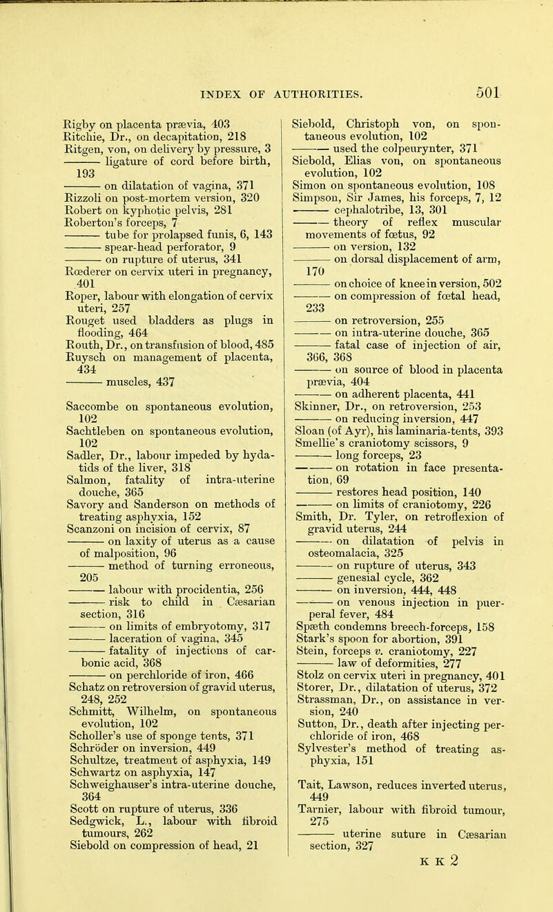 Rigby on placenta praevia, 103 Ritchie, Dr., on decapitation, 218 Ritgen, von, on delivery by pressure, 3 ligature of cord before birth, 193 on dilatation of vagina, 371 Eizzoli on post-mortem version, 320 Robert on kyphotic pelvis, 281 Robertou's forceps, 7 tube for prolapsed funis, 6, 143 spear-head perforator, 9 on rupture of uterus, 341 Rcederer on cervix uteri in pregnancy, 401 Roper, labour with elongation of cervix uteri, 257 Rouget used bladders as plugs in flooding, 464 Routh, Dr., on transfusion of blood, 485 Ruysch on management of placenta, 434 muscles, 437 Saccombe on spontaneous evolution, 102 Sachtleben on spontaneous evolution, 102 Sadler, Dr., labour impeded by hyda- tids of the liver, 318 Salmon, fatality of intra-uterine douche, 365 Savory and Sanderson on methods of treating asphyxia, 152 Scanzoni on incision of cervix, 87 on laxity of uterus as a cause of malposition, 96 method of turning erroneous, 205 labour with procidentia, 256 risk to child in Caesarian section, 316 on limits of embryotomy, 317 laceration of vagina, 345 fatality of injections of car- bonic acid, 368 on perchloride of iron, 466 Schatz on retroversion of gravid uterus, 248, 252 Schmitt, Wilhelm, on spontaneous evolution, 102 Scholler's use of sponge tents, 371 Schroder on inversion, 449 Schultze, treatment of asphyxia, 149 Schwartz on asphyxia, 147 Schweighauser's intra-uterine douche, 364 Scott on rupture of uterus, 336 Sedgwick, L., labour with fibroid tumours, 262 Siebokl on compression of head, 21 Siebold, Christoph von, on spon- taneous evolution, 102 used the colpeurynter, 371 Siebold, Elias von, on spontaneous evolution, 102 Simon on spontaneous evolution, 108 Simpson, Sir James, his forceps, 7, 12 cephalotribe, 13, 301 theory of reflex muscular movements of foetus, 92 on version, 132 on dorsal displacement of arm, 170 on choice of knee in version, 502 on compression of foetal head, 233 on retroversion, 255 on intra-uterine douche, 365 fatal case of injection of air, 366, 368 on source of blood in placenta praevia, 404 on adherent placenta, 441 Skinner, Dr., on retroversion, 253 on reducing inversion, 447 Sloan (of Ayr), his laminaria-tents, 393 Smellie's craniotomy scissors, 9 ■ — long forceps, 23 on rotation in face presenta- tion, 69 restores head position, 140 on limits of craniotomy, 226 Smith, Dr. Tyler, on retroflexion of gravid uterus, 244 on dilatation of pelvis in osteomalacia, 325 on rupture of uterus, 343 genesial cycle, 362 on inversion, 444, 448 on venous injection in puer- peral fever, 484 Spaeth condemns breech-forceps, 158 Stark's spoon for abortion, 391 Stein, forceps v. craniotomy, 227 law of deformities, 277 Stolz on cervix uteri in pregnancy, 401 Storer, Dr., dilatation of uterus, 372 Strassman, Dr., on assistance in ver- sion, 240 Sutton, Dr., death after injecting per- chloride of iron, 468 Sylvester's method of treating as- phyxia, 151 Tait, Lawson, reduces inverted uterus, 449 Tarnier, labour with fibroid tumour, 275 — uterine suture in Caesarian section, 327 K K 2