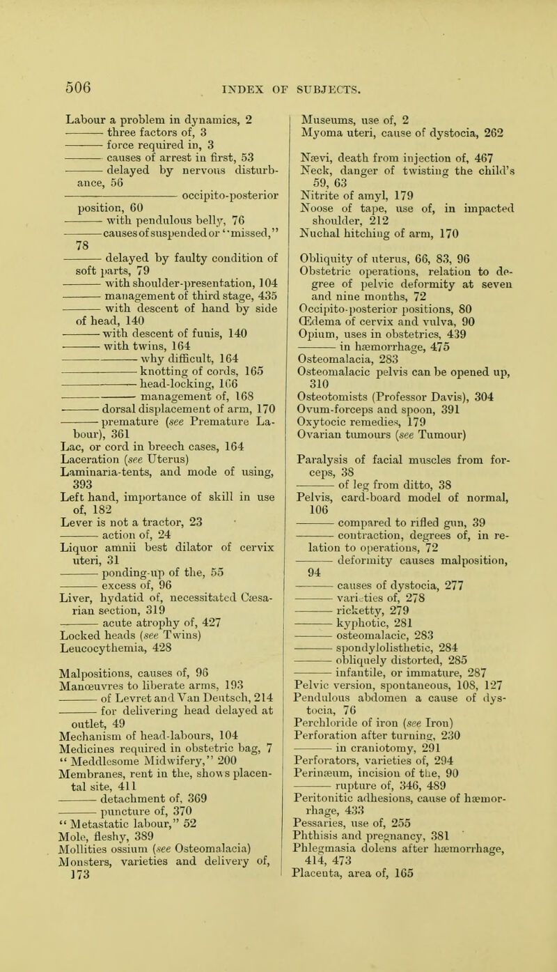 Labour a problem in dynamics, 2 three factors of, 3 force required in, 3 causes of arrest in first, 53 delayed by nervous disturb- ance, 56 occipito-posterior position, 60 with pendulous belly, 76 causes of suspended or1' missed,'' 78 delayed by faulty condition of soft parts, 79 with shoulder-presentation, 104 management of third stage, 435 with descent of hand by side of head, 140 with descent of fuuis, 140 with twins, 164 why difficult, 164 knotting of cords, 165 head-locking, 166 management of, 168 ■ dorsal displacement of arm, 170 premature (see Premature La- bour), 361 Lac, or cord in breech cases, 164 Laceration (see Uterus) Lamiuaria-tents, and mode of using, 393 Left hand, importance of skill in use of, 182 Lever is not a tractor, 23 action of, 24 Liquor amnii best dilator of cervix uteri, 31 ponding-up of the, 55 excess of, 96 Liver, hydatid of, necessitated Ciesa- rian section, 319 acute atrophy of, 427 Locked heads (see Twins) Leucocythemia, 428 Malpositions, causes of, 96 Manoeuvres to liberate arms, 193 of Levret and Van Deutsch, 214 for delivering head delayed at outlet, 49 Mechanism of head-labours, 104 Medicines required in obstetric bag, 7  Meddlesome Midwifery, 200 Membranes, rent in the, show s placen- tal site, 411 detachment of, 369 puncture of, 370  Metastatic labour, 52 Mole, fleshy, 389 Mollities ossium (.see Osteomalacia) Monsters, varieties and delivery of, 173 Museums, use of, 2 Myoma uteri, cause of dystocia, 262 Naevi, death from injection of, 467 Neck, danger of twisting the child's 59, 63 Nitrite of amyl, 179 Noose of tape, use of, in impacted shoulder, 212 Nuchal hitching of arm, 170 Obliquity of uterus, 66, 83, 96 Obstetric operations, relation to de- gree of pelvic deformity at seven and nine months, 72 Occipito-posterior positions, 80 Oedema of cervix and vulva, 90 Opium, uses in obstetrics, 439 in haemorrhage, 475 Osteomalacia, 283 Osteomalacic pelvis can be opened up, 310 Osteotomists (Professor Davis), 304 Ovum-forceps and spoon, 391 Oxytocic remedies, 179 Ovarian tumours (see Tumour) Paralysis of facial muscles from for- ceps, 38 of leg from ditto, 38 Pelvis, card-board model of normal, 106 compared to rifled gun, 39 contraction, degrees of, in re- lation to operations, 72 deformity causes malposition, 94 causes of dystocia, 277 varieties of, 278 ricketty, 279 kyphotic, 281 osteomalacic, 283 spondylolisthetic, 284 obliquely distorted, 285 infantile, or immature, 287 Pelvic version, spontaneous, 108, 127 Pendulous abdomen a cause of dys- tocia, 76 Perchloride of iron (see Iron) Perforation after turning, 230 in craniotomy, 291 Perforators, varieties of, 294 Perinreum, incision of the, 90 rupture of, 346, 489 Peritonitic adhesions, cause of haemor- rhage, 433 Pessaries, use of, 255 Phthisis and pregnancy, 381 Phlegmasia dolens after haemorrhage, 414, 473 Placenta, area of, 165