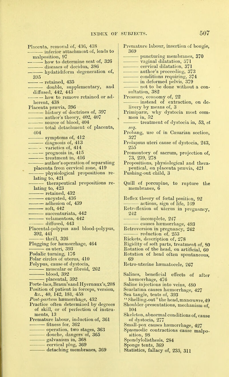 Placenta, removal of, 436, 438 inferior attachment of, leads to malposition, 97 how to determine seat of, 326 diseases of decidua, 386 hydatidiform degeneration of, 395 retained, 435 ■ — double, supplementary, and diffused, 442, 443 ■— how to remove retained or ad- herent, 438 Placenta praevia, 396 history of doctrines of, 397 author's theory, 402, 407 source of blood, 404 total detachment of placenta, 404 symptoms of, 412 diagnosis of, 413 varieties of, 414 prognosis in, 415 treatment in, 416 author's operation of separating placenta from cervical zone, 419 physiological propositions re- lating to, 421 therapeutical propositions re- lating to, 423 retained, 432 • encysted, 436 adhesion of, 439 soft, 442 suecenturiata, 442 velamentosa, 442 diffused, 443 Placental-polypus and blood-polypus, 392, 441 thrill, 326 Plugging for haemorrhage, 464 os uteri, 393 Podalic turning, 176 Polar circles of uterus, 410 Polypus, cause of dystocia, muscular or fibroid, 262 blood, 392 placental, 392 Porte-lacs, Brami's and Hyernaux's, 208 Position of patient in forceps, version, &c, 40, 142, 181, 458 Post-partuvi haemorrhage, 432 Practice often determined by degrees of skill, or of perfection of instru- ments, 13 Premature labour, induction of, 361 fitness for, 362 operation, two stages, 363 douche, dangers of, 365 galvanism in, 368 cervical plug, 369 detaching membranes, 369 SUBJECTS. 507 Premature labour, insertion of bougie, 369 puncturing membranes, 370 vaginal dilatation, 371 cervical dilatation, 371 author's proceeding, 373 conditions requiring, 374 in deformed pelvis, 379 not to be done without a con- sultation, 382 Pressure, economy of, 22 instead of extraction, on de- livery by means of, 3 Primiparae, why dystocia most com- mon in, 52 treatment of dystocia in, 53, et seq. Probang, use of in Caesarian section, 327 Prolapsus uteri cause of dystocia, 243, 255 Promontory of sacrum, projection of, 73, 239, 278 Propositions, physiological and thera- peutical, on placenta praevia, 42J Pushing-out child, 3 Quill of porcupine, to rupture the membranes, 6 Reflex theory of fcetal position, 92 actions, sign of life, 169 Retroflexion of uterus in pregnancy, incomplete, 247 causes haemorrhage, 493 Retroversion in pregnancy, 242 reduction of, 253 Rickets, description of, 278 Rigidity of soft parts, treatment of, 80 Rotation of the head, on artificial, 60 Rotation of head often spontaneous 69 Retro-uterine haematocele, 267 Salines, beneficial effects of after haemorrhage, 476 Saline injections into veins, 480 Scarlatina causes haemorrhage, 427 Sea tangle, tents of, 393  Shelling-oufthe head,manceuvre,49 Shoulder-presentations, mechanism of 104 Skeleton, abnormal conditions of, cause of dystocia, 277 Small-pox causes haemorrhage, 427 Spasmodic contractions cause malpo- sition, 98 Spondylolisthesis, 284 Sponge tents, 369 I Statistics, fallacy of, 235, 311