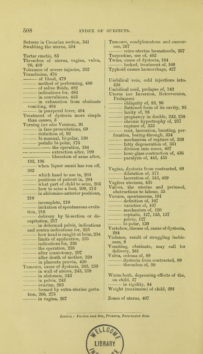 Sutures in Caesarian section, 341 Swabbing the uterus, 394 Tartar emetic, 83 Thrombus of uterus, vagina, vulva, 90, 489 Tolerance of severe injuries, 332 Transfusion, 47b' of blood, 479 method of performing, 480 of saline fluids, 482 indications for, 483 in convulsions, 483 in exhaustion from obstinate vomiting, 484 in puerperal fever, 484 Treatment of dystocia more simple than causes, 3 Turning {see also Version), 91 in face-presentations, G9 defiuition of, 92 bi-manual, bi-polar, 130 podalic bi-polar, 176 the operation, 184 ■—■ extraction after, 190 liberation of arms after, 193, 196 when liquor amnii has run off, 202 which hand to use in, 203 positions of patient in, 204 what part of child to seize, 205 how to seize a foot, 208, 212 in abdomino-anterior positions, 210 incomplete, 210 imitation of spontaneous evolu- tion, 216 delivery by bi-section or de- capitation, 217 in deformed pelvis, indications and contra-indications for, 225 how head is caught at brim, 234 limits of application, 235 indications for, 236 the operation, 238 after craniotomy, 297 after death of mother, 320 in placenta prasvia, 420 Tumours, cause of dystocia, 243, 259 in wall of uterus, 243, 259 in abdomen, 243 in pelvis, 243 ■ ovarian, 263 formed by extra-uterine gesta- tion, 266, 275 in vagina, 267 Tumours, condylomatous and cancer- ous, 267 retro-uterine haernatocele, 267 Turpentine, use of, 462 Twins, cause of dystocia, 164 locked, treatment of, 166 Typhoid causes haemorrhage, 427 Umbilical vein, cold injections into, 438 Umbilical cord, prolapse of, 142 Uterus (see Inversion, Betroversion, Prolapsus) obliquity of, 83, 96 flattened form of its cavity, 95 laxity of, 98 pregnancy in double, 243, 258 chronic hypertrophy of, 257 rupture of, 333 rent, laceration, bursting, per- foration, boring-through, 334 mechanism of rupture of, 339 fatty degeneration of, 351 division into zones, 407 hour-glass contraction of, 436 paralysis of, 445, 455 Vagina, dystocia from contracted, 89 dilatation of, 371 laceration of, 345, 489 Vagitus uteriuus, 435 Valves, the uterine and periuaeal, obstructions to labour, 55 Version, spontaneous, 101 definition of, 107 varieties of, 107 mechanism of, 120 cephalic, 127, 135, 137 pelvic, 127 bi-polar, 130 Vertebrae, disease of, cause of dystocia, 284 Violence, result of struggling feeble- ness, 8 Vomiting, obstinate, may call for delivery, 381 Vulva, oedema of, 89 dystocia from contracted, S9 thrombus of, 90 Warm-bath, depressing effects of the, on child, 57 in rigidity, 84 Weight (maximum) of child, 291 Zones of uterus, 407 londvn : Pardon and Sor>, Printers, Paternoster How.