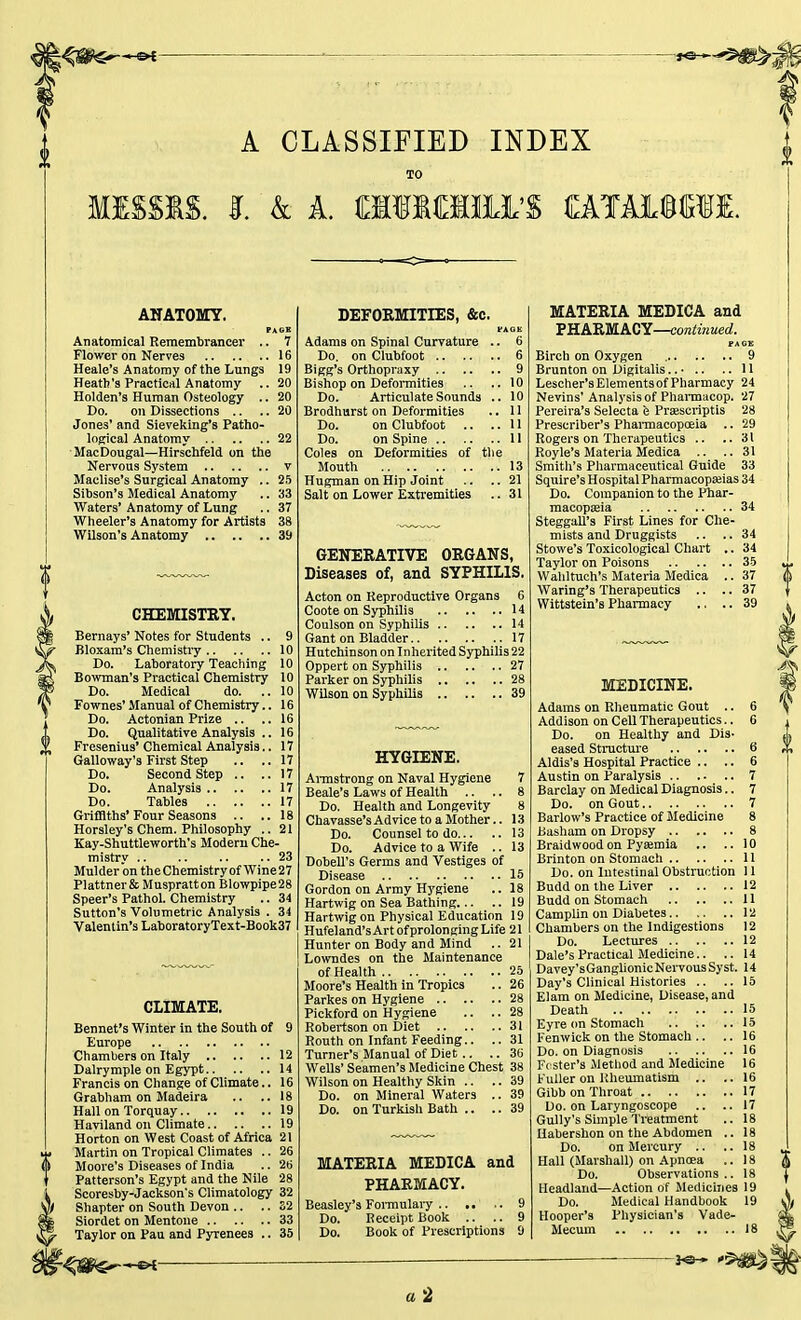 A CLASSIFIED INDEX MISSIS. I. & A. «MH»'S uxii&mL ANATOMY. PAGE Anatomical Remembrancer .. 7 Flower on Nerves 16 Heale's Anatomy of the Lungs 19 Heath's Practical Anatomy .. 20 Holden's Human Osteology .. 20 Do. on Dissections .. .. 20 Jones' and Sieveking's Patho- logical Anatomy 22 MacDougal—Hirschfeld on the Nervous System v Maclise's Surgical Anatomy .. 25 Sibson's Medical Anatomy .. 33 Waters' Anatomy of Lung .. 37 Wheeler's Anatomy for Artists 38 Wilson's Anatomy 39 CHEMISTRY. Bernays' Notes for Students .. 9 Bloxam's Chemistry 10 Do. Laboratory Teaching 10 Bowman's Practical Chemistry 10 Do. Medical do. .. 10 Fownes' Manual of Chemistry.. 16 Do. Actonian Prize .. .. 16 Do. Qualitative Analysis .. 16 Fresenius' Chemical Analysis.. 17 Galloway's First Step .. ..17 Do. Second Step .. ..17 Do. Analysis 17 Do. Tables 17 Griffiths'Four Seasons .. ..18 Horsley's Chem. Philosophy ..21 Kay-Shuttleworth's Modem Che- mistry .. .. .. .. 23 Mulder on the Chemistry of Wine 27 Plattner& Muspratton Blowpipe28 Speer's Pathol. Chemistry .. 34 Sutton's Volumetric Analysis . 34 Valentin's LaboratoryText-Book37 CLIMATE. Bennet's Winter in the South of 9 Europe Chambers on Italy 12 Dalrymple on Egypt 14 Francis on Change of Climate.. 16 Grabham on Madeira .. .. 18 Hall on Torquay 19 Haviland on Climate 19 Horton on West Coast of Africa 21 Martin on Tropical Climates .. 26 Moore's Diseases of India .. 26 Patterson's Egypt and the Nile 28 Scoresby-Jackson's Climatology 32 Shapter on South Devon .. .. 32 Siordet on Mentone 33 Taylor on Pau and Pyrenees .. 35 DEFORMITIES, &c. Adams on Spinal Curvature .. 6 Do. on Clubfoot 6 Bigg's Orthopraxy 9 Bishop on Deformities .. ..10 Do. Articulate Sounds .. 10 Brodhurst on Deformities .. 11 Do. on Clubfoot .. ..11 Do. on Spine II Coles on Deformities of the Mouth 13 Hugman on Hip Joint .. .. 21 Salt on Lower Extremities .. 31 GENERATIVE ORGANS, Diseases of, and SYPHILIS. Acton on Reproductive Organs 6 Coote on Syphilis 14 Coulson on Syphilis 14 Gant on Bladder 17 Hutchinson on Inherited Syphilis 22 Oppert on Syphilis 27 Parker on Syphilis 28 Wilson on Syphilis 39 HYGIENE. Armstrong on Naval Hygiene 7 Beale's Laws of Health .. .. 8 Do. Health and Longevity 8 Chavasse's Advice to a Mother.. 13 Do. Counsel to do 13 Do. Advice to a Wife .. 13 Dobell's Germs and Vestiges of Disease 15 Gordon on Army H}'giene .. 18 Hartwig on Sea Bathing 19 Hartwig on Physical Education 19 Hufeland's Art ofprolonging Life 21 Hunter on Body and Mind .. 21 Lowndes on the Maintenance of Health 25 Moore's Health in Tropics .. 26 Parkes on Hygiene 28 Pickford on Hygiene .. .. 28 Robertson on Diet 31 Routh on Infant Feeding.. .. 31 Turner's Manual of Diet .. .. 36 Wells' Seamen's Medicine Chest 38 Wilson on Healthy Skin .. .. 39 Do. on Mineral Waters .. 39 Do. on Turkish Bath .. .. 39 MATERIA MEDICA and PHARMACY. Beasley's Formulary .. .. .. 9 Do. Receipt Book .. .. 9 Do. Book of Prescriptions 9 MATERIA MEDICA and PHARMACY—continued. PAGE Birch on Oxygen 9 Brunton on Digitalis.. • .. .. 11 Lescher'sElementsof Pharmacy 24 Nevins' Analysis of Pharmacop. 27 Pereira's Selecta e Prawcriptis 28 Prescriber's Pharmacopoeia .. 29 Rogers on Therapeutics .. ..31 Royle's Materia Medica .. ..31 Smith's Pharmaceutical Guide 33 Squire's Hospital Pharmacopajias 34 Do. Companion to the Phar- macopoeia 34 Steggall's First Lines for Che- mists and Druggists .. .. 34 Stowe's Toxicological Chart .. 34 Taylor on Poisons 35 Wahltuch's Materia Medica .. 37 Waring's Therapeutics .. .. 37 Wittstein's Pharmacy .. .. 39 MEDICINE. Adams on Rheumatic Gout .. 6 Addison on Cell Therapeutics.. 6 Do. on Healthy and Dis- eased Structure 6 Aldis's Hospital Practice .. .. 6 Austin on Paralysis 7 Barclay on Medical Diagnosis.. 7 Do. on Gout 7 Barlow's Practice of Medicine 8 Basham on Dropsy 8 Braidwoodon Pyaemia .. ..10 Brinton on Stomach 11 Do. on Intestinal Obstruction 11 Budd on the Liver 12 Budd on Stomach 11 Camplin on Diabetes 12 Chambers on the Indigestions 12 Do. Lectures 12 Dale's Practical Medicine.. .. 14 Davey'sGanglionic Nervous Syst. 14 Day's Clinical Histories .. ..15 Elam on Medicine, Disease, and Death 15 Eyre on Stomach 15 Fenwick on the Stomach .. ..16 Do. on Diagnosis 16 Foster's Method and Medicine 16 Fuller on Rheumatism .. ..16 Gibb on Throat 17 Do. on Laryngoscope .. ..17 Gully's Simple Treatment .. 18 Uabershon on the Abdomen .. 18 Do. on Mercury .. ..18 Hall (Marshall) on Apnoea .. 18 Do. Observations .. 18 Headland—Action of Medicines 19 Do. Medical Handbook 19 Hooper's Physician's Vade- Mecum 18