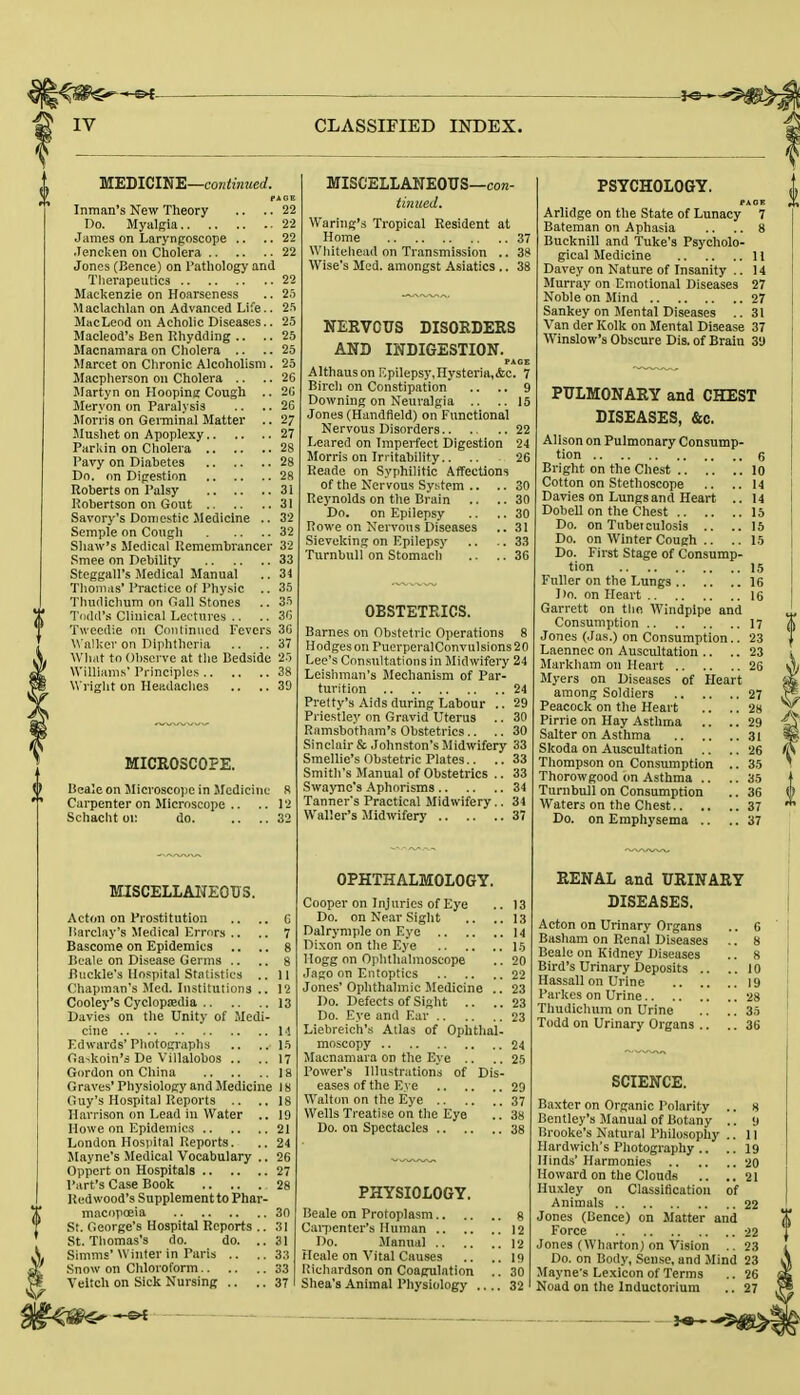 MEDICINE—continued. PAGE Inman's New Theory .. .. 22 Do. Myalgia 22 James on Laryngoscope .. .. 22 Jencken on Cholera 22 Jones (Bence) on Pathology and Therapeutics 22 Mackenzie on Hoarseness .. 25 Maclachlan on Advanced Life.. 25 MacLeod on Acholic Diseases.. 25 Macleod's Ben Rhydding .. .. 25 Macnamara on Cholera .. ..25 Marcet on Chronic Alcoholism . 25 Macpherson on Cholera .. .. 26 Martyn on Hooping Cough .. 20 Meryon on Paralysis .. .. 26 Morris on Germinal Matter .. 27 Mushet on Apoplexy 27 Parkin on Cholera 28 Pavy on Diabetes 28 Do. on Digestion 28 Roberts on Palsy 31 Robertson on Gout 31 Savory's Domestic Medicine .. 32 Semple on Cough 32 Shaw's Medical Remembrancer 32 Smee on Debility 33 Steggall's Medical Manual .. 34 Thomas'Practice of Physic .. 35 Thudichum on Gall Stones .. 35 Todd's Clinical Lectures .. .. 36 Twecdie on Continued Fevers 36 Walker on Diphtheria .. ..37 What to Observe at the Bedside 25 Williams' Principles 38 Wright on Headaches .. ..39 MICROSCOPE. Beale on Microscope in Medicine 8 Carpenter on Microscope .. .. 12 Schaclit ov do. .. ..32 MISCELLANEOUS. Acton on Prostitution .. .. G Barclay's Medical Errors .. .. 7 Bascome on Epidemics .. .. 8 Beale on Disease Germs .. .. 8 Buckle's Hospital Statistics .. 11 Chapman's Med. Institutions .. 12 Cooley's Cyclopaedia 13 Davies on the Unity of Medi- cine 14 Edwards'Photographs .. .. 15 Ga>koin's De Villalobos .. .. 17 Gordon on China 18 Graves' Physiology and Medicine 18 Guy's Hospital Reports .. ..18 Harrison on Lead in Water .. 19 Howe on Epidemics 21 London Hospital Reports. .. 24 Mayne's Medical Vocabulary .. 26 Oppert on Hospitals 27 Part's Case Book 28 Redwood's Supplementto Phar- macopoeia 30 St. George's Hospital Reports .. 31 St. Thomas's do. do. .. 31 Simms'Winter in Paris .. .. 33 Snow on Chloroform 33 Veitch on Sick Nursing .. .. 37 MISCELLANEOUS—con- tintwd. Waring',-, Tropical Resident at Home 37 Whitehead on Transmission .. 38 Wise's Med. amongst Asiatics .. 38 NERVOUS DISORDERS AND INDIGESTION. PAG Althauson Epilepsy, Hysteria,&c. 7 Birch on Constipation .. .. 9 Downing on Neuralgia .. ..15 Jones (Handfield) on Functional Nervous Disorders 22 Leared on Imperfect Digestion 24 Morris on Irritability.. .. 26 Reade on Syphilitic Affections of the Nervous System .. .. 30 Reynolds on the Brain .. .. 30 Do. on Epilepsy .. .. 30 Rowe on Nervous Diseases ..31 Sieveking on Epilepsy .. .. 33 Turnbull on Stomach .. .. 36 OBSTETRICS. Barnes on Obstetric Operations 8 Hodges on PuerperalConvulsions20 Lee's Consultations in Midwifery 24 Leishman's Mechanism of Par- turition 24 Pretty's Aids during Labour .. 29 Priestley on Gravid Uterus .. 30 Ramsbotham's Obstetrics.. .. 30 Sinclair & Johnston's Midwifery 33 Smellie's Obstetric Plates.. ..33 Smith's Manual of Obstetrics .. 33 Swaync's Aphorisms 34 Tanner's Practical Midwifery.. 34 Waller's Midwifery 37 OPHTHALMOLOGY. Cooper on Injuries of Eye .. 13 Do. on Near Sight .. .. 13 Dalrymple on Eye 14 Dixon on the Eye 15 Hogg on Ophthalmoscope .. 20 Jago on Entoptics 22 Jones' Ophthalmic Medicine .. 23 Do. Defects of Sight .. .. 23 Do. Eye and Ear 23 Liebreicii's Atlas of Ophthal- moscopy 24 Macnamara on the Eye .. .. 25 Power's Illustrations of Dis- eases of the Eve 29 Walton on the Eye 37 Wells Treatise on the Eye .. 38 Do. on Spectacles 38 PHYSIOLOGY. Beale on Protoplasm 8 Carpenter's Human 12 Do. Manual 12 Heale on Vital Causes .. .. 19 Richardson on Coagulation .. 30 Shea's Animal Physiology .... 32 PSYCHOLOGY. Arlidge on the State of Lunacy 7 Bateman on Aphasia .. .. 8 Bucknill and Tuke's Psycholo- gical Medicine 11 Davey on Nature of Insanity .. 14 Murray on Emotional Diseases 27 Noble on Mind 27 Sankey on Mental Diseases .. 31 Van der Kolk on Mental Disease 37 Winslow's Obscure Dis. of Brain 39 PULMONARY and CHEST DISEASES, &c. Alison on Pulmonary Consump- tion 6 Bright on the Chest 10 Cotton on Stethoscope .. .. 14 Davies on Lungs and Heart .. 14 Dobell on the Chest 15 Do. on Tuberculosis .. .. 15 Do. on Winter Cough .. .. 15 Do. First Stage of Consump- tion 15 Fuller on the Lungs 16 Do. on Heart 16 Garrett on the. AVindpipe and Consumption 17 Jones (Jas.) on Consumption.. 23 Laennec on Auscultation .. .. 23 Markham on Heart 26 Myers on Diseases of Heart among Soldiers 27 Peacock on the Heart .. .. 28 Pirrie on Hay Asthma .. .. 29 Salter on Asthma 31 Skoda on Auscultation .. .. 26 Thompson on Consumption .. 35 Thorowgood on Asthma .. .. 35 Turnbull on Consumption .. 36 Waters on the Chest 37 Do. on Emphysema .. .. 37 RENAL and URINARY DISEASES. Acton on Urinary Organs Basham on Renal Diseases Beale on Kidney Diseases Bird's Urinary Deposits .. Hassall on Urine Parkes on Urine Thudichum on Urine Todd on Urinary Organs .. 6 8 8 10 19 28 3d 36 SCIENCE. Baxter on Organic Polarity .. 8 Bentley's Manual of Botany .. y Brooke's Natural Philosophy .. 11 Hardwich's Photography .. .. 19 Hinds' Harmonies 20 Howard on the Clouds .. ..21 Huxley on Classification of Animals 22 Jones (Bence) on Matter and Force 22 Jones (Wharton) on Vision .. 23 Do. on Body, Sense, and M Mayne's Lexicon of Terms Noad on the Inductorium