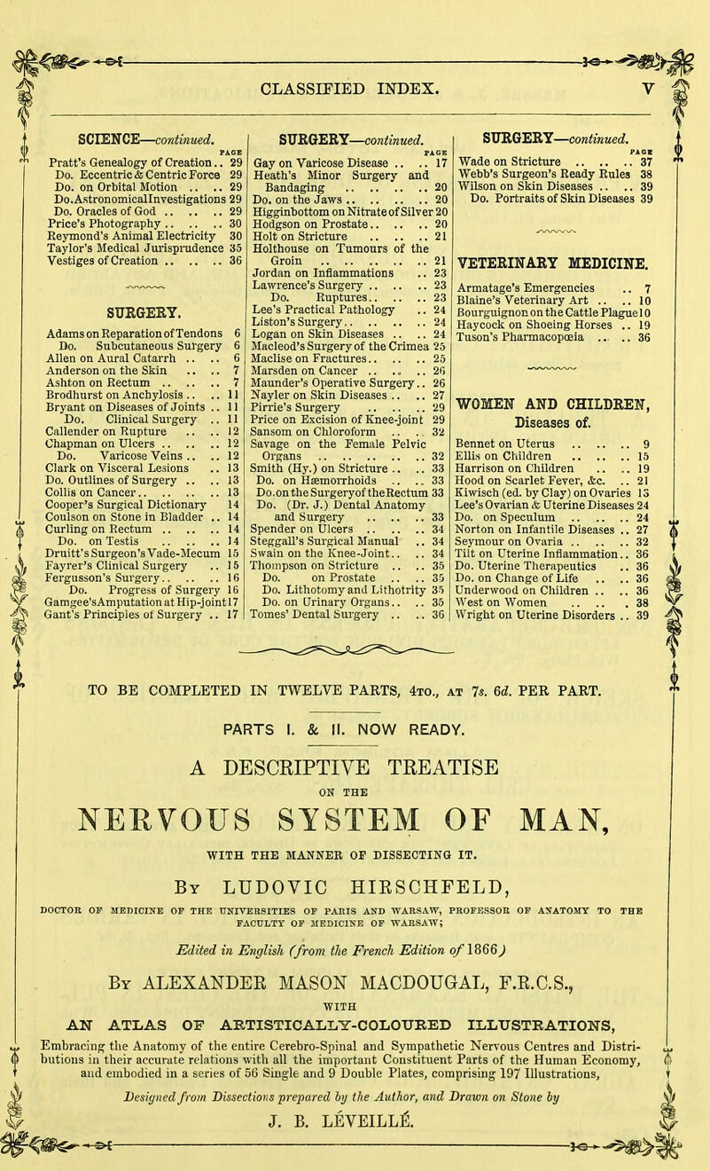 SCIENCE—continued. PAGE Pratt's Genealogy of Creation.. 29 Do. Eccentric & Centric Force 29 Do. on Orbital Motion .. ..29 Do.Astronomicallnvestigations 29 Do. Oracles of God 29 Price's Photography 30 Eeymond's Animal Electricity 30 Taylor's Medical Jurisprudence 35 Vestiges of Creation 36 SURGERY. Adams on Reparation of Tendons 6 Do. Subcutaneous Surgery 6 Allen on Aural Catarrh .. .. 6 Anderson on the Skin .. .. 7 Ashton on Rectum 7 Brodhurst on Anchylosis .. ..11 Bryant on Diseases of Joints .. II Do. Clinical Surgery .. 11 Callender on Rupture .. ..12 Chapman on Ulcers 12 Do. Varicose Veins .. .. 12 Clark on Visceral Lesions .. 13 Do. Outlines of Surgery .. ..13 Collis on Cancer 13 Cooper's Surgical Dictionary 14 Coulson on Stone in Bladder .. 14 Curling on Rectum 14 Do. on Testis 14 Druitt's Surgeon's Vade-Mecum 15 Fayrer's Clinical Surgery .. 15 Fergusson's Surgery 16 Do. Progress of Surgery 16 Gamgee'sAmputation at Hip-jointl7 Gant's Principles of Surgery .. 17 SURGERY—continued. PAGE Gay on Varicose Disease .. .. 17 Heath's Minor Surgery and Bandaging 20 Do. on the Jaws 20 Higginbottom on Nitrateof Silver 20 Hodgson on Prostate 20 Holt on Stricture 21 Holthouse on Tumours of the Groin 21 Jordan on Inflammations .. 23 Lawrence's Surgery 23 Do. Ruptures 23 Lee's Practical Pathology .. 24 Liston's Surgery 24 Logan on Skin Diseases .. .. 24 Macleod's Surgery of the Crimea 25 Maclise on Fractures 25 Marsden on Cancer .. .. .. 26 Maunder's Operative Surgery.. 26 Nayler on Skin Diseases .. .. 27 Pirrie's Surgery 29 Price on Excision of Knee-joint 29 Sansom on Chloroform .. ., 32 Savage on the Female Pelvic Organs 32 Smith (Hy.) on Stricture .. .. 33 Do. on Haemorrhoids .. .. 33 Do.ontheSurgeryof theRectum 33 Do. (Dr. J.) Dental Anatomy and Surgery 33 Spender on Ulcers 34 Steggall's Surgical Manual .. 34 Swain on the Knee-Joint.. .. 34 Thompson on Stricture .. ..35 Do. on Prostate .. .. 35 Do. Lithotomy and Lithotrity 35 Do. on Urinary Organs.. .. 35 Tomes' Dental Surgery .. .. 36 SURGERY—continued. PAQB Wade on Stricture 37 Webb's Surgeon's Ready Rules 38 Wilson on Skin Diseases .. .. 39 Do. Portraits of Skin Diseases 39 VETERINARY MEDICINE. Armatage's Emergencies .. 7 Blaine's Veterinary Art .. .. 10 Bourguignon on the Cattle Plague 10 Haycock on Shoeing Horses .. 19 Tuson's Pharmacopoeia .. .. 36 WOMEN AND CHILDREN, Diseases of. Bennet on Uterus 9 Ellis on Children 15 Harrison on Children .. .. 19 Hood on Scarlet Fever, &c. ..21 Kiwisch (ed. by Clay) on Ovaries 13 Lee's Ovarian & Uterine Diseases 24 Do. on Speculum 24 Norton on Infantile Diseases .. 27 Seymour on Ovaria 32 Tilt on Uterine Inflammation.. 36 Do. Uterine Therapeutics .. 36 Do. on Change of Life .. .. 36 Underwood on Children .. .. 36 West on Women 38 Wright on Uterine Disorders .. 39 TO BE COMPLETED IN TWELVE PARTS, 4to., at 7s. 6d. PER PART. PARTS I. & II. NOW READY. A DESCRIPTIVE TREATISE ON THE NERVOUS SYSTEM OF MAN, WITH THE MANNER OF DISSECTING IT. By LUDOVIC HIKSCHFELD, DOCTOR OF MEDICINE OF THE UNIVERSITIES OF PARIS AND WARSAW, PROFESSOR OF ANATOMY TO THE FACULTY OF MEDICINE OF WARSAW; Edited in English (from the French Edition of 1866J By ALEXANDEK MASON MACDOUGAL, F.K.C.S., WITH AN ATLAS 01? ARTISTICALLY-COLOURED ILLUSTRATIONS, Embracing the Anatomy of the entire Cerebro-Spinal and Sympathetic Nervous Centres and Distri- butions in their accurate relations with all the important Constituent Parts of the Human Economy, and embodied in a series of 56 Single and 9 Double Plates, comprising 197 Illustrations, Designed from Dissections prepared by the Author, and Drawn on Stone by J. B. LEVEILLi.