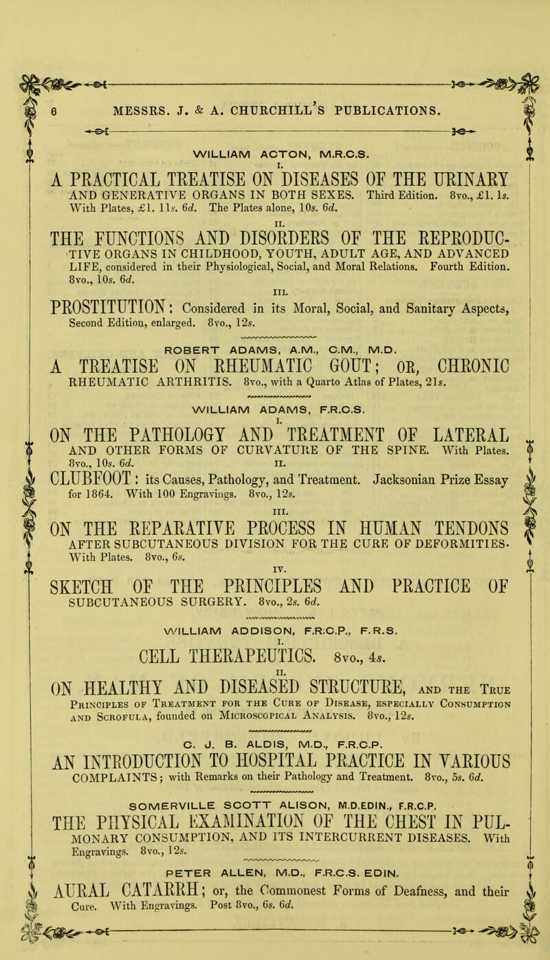 *e— WILLIAM ACTON, M.R.C.S. A PRACTICAL TREATISE ON DISEASES OF THE URINARY AND GENERATIVE ORGANS IN BOTH SEXES. Third Edition. 8vo., £1. Is. With Plates, £1. lis. 6d. The Plates alone, 10s. 6d. THE FUNCTIONS AND DISORDERS OF THE REPRODUC- TIVE ORGANS IN CHILDHOOD, YOUTH, ADULT AGE, AND ADVANCED LIFE, considered in their Physiological, Social, and Moral Relations. Fourth Edition. 8vo., 10s. 6d. in. PROSTITUTION: Considered in its Moral, Social, and Sanitary Aspects, Second Edition, enlarged. 8vo., 12s. ROBERT ADAMS, A.M., CM., M.D. A TREATISE ON RHEUMATIC GOUT; OR, CHRONIC RHEUMATIC ARTHRITIS. 8vo., with a Quarto Atlas of Plates, 21s. WILLIAM ADAMS, F.R.C.S. ON THE PATHOLOGY ANDTREATMENT OF LATERAL AND OTHER FORMS OF CURVATURE OF THE SPINE. With Plates. 8vo., 10s. 6d. ii. CLUBFOOT I its Causes, Pathology, and Treatment. Jacksonian Prize Essay for 1864. With 100 Engravings. 8vo., 12s. in. ON THE REPARATIVE PROCESS IN HUMAN TENDONS AFTER SUBCUTANEOUS DIVISION FOR THE CURE OF DEFORMITIES- With Plates. 8vo., Cs. SKETCH OF THE PRINCIPLES AND PRACTICE OF SUBCUTANEOUS SURGERY. 8vo., 2s. 6d. WILLIAM ADDISON, F.R:CP„ F. R.S. CELL THERAPEUTICS. 8vo., 4,. ON HEALTHY AND DISEASED STRUCTURE, and the True Principles of Treatment for the Cure of Disease, especially Consumption and Scrofula, founded on Microscopical Analysis. 8vo., 12s. V O. J. B. ALDIS, M.D., F.R.C.P. AN INTRODUCTION TO HOSPITAL PRACTICE IN VARIOUS COMPLAINTS; with Remarks on their Pathology and Treatment. 8vo., 5s. 6d. SOMERVILLE SCOTT ALISON, M.D.EDIN., F.R.C.P. THE PHYSICAL EXAMINATION OF THE CHEST IN PUL- MONARY CONSUMPTION, AND ITS INTERCURRENT DISEASES. With Engravings. 8vo., 12s. PETER ALLEN, M.D., F.R.C.S. EDIN. AURAL CATARRH; or, the Commonest Forms of Deafness, and then- Cure. With Engravings. Post 8vo., 6s. 6a!.